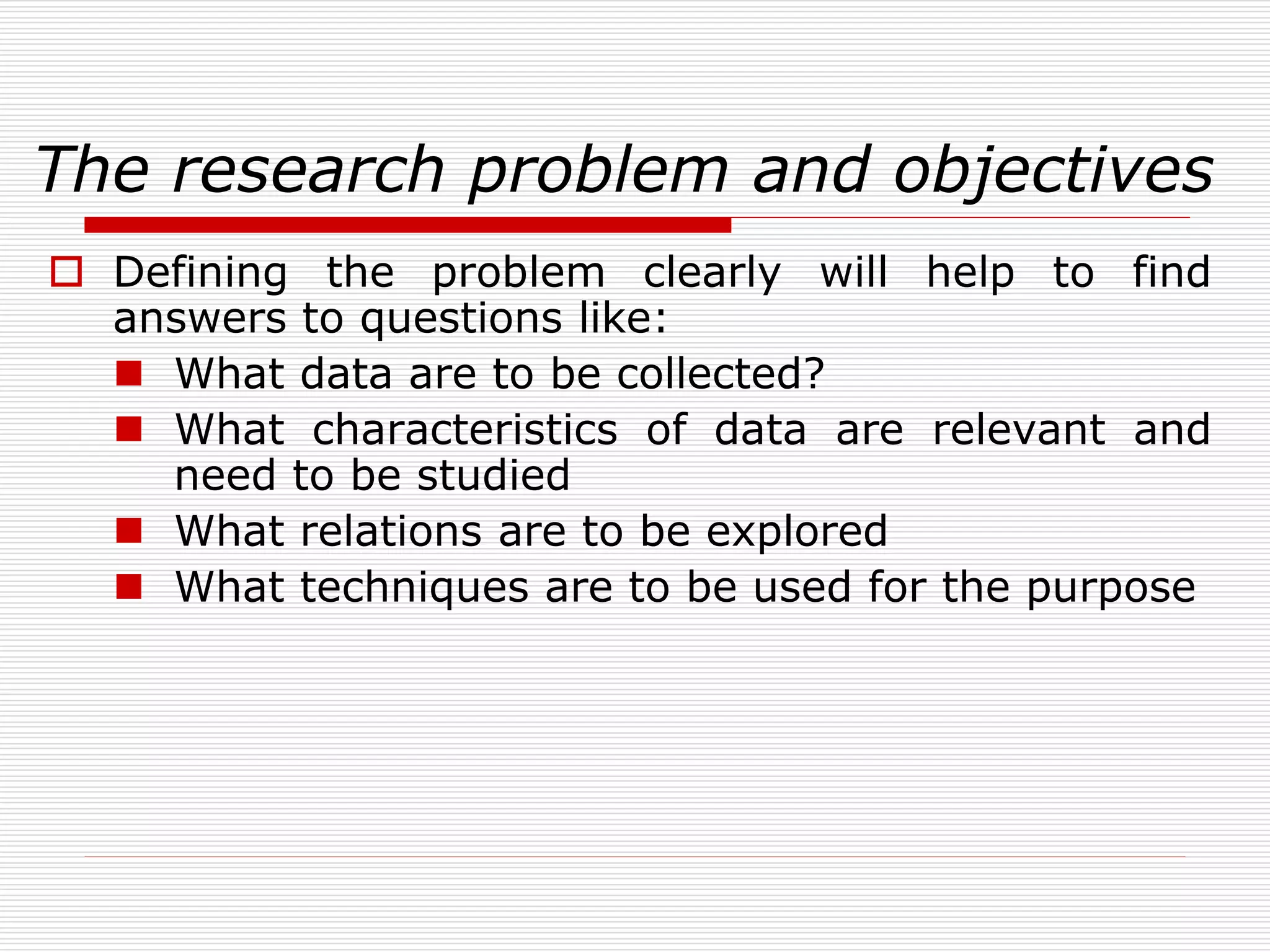 The research problem and objectives
 Defining the problem clearly will help to find
answers to questions like:
 What data are to be collected?
 What characteristics of data are relevant and
need to be studied
 What relations are to be explored
 What techniques are to be used for the purpose
 