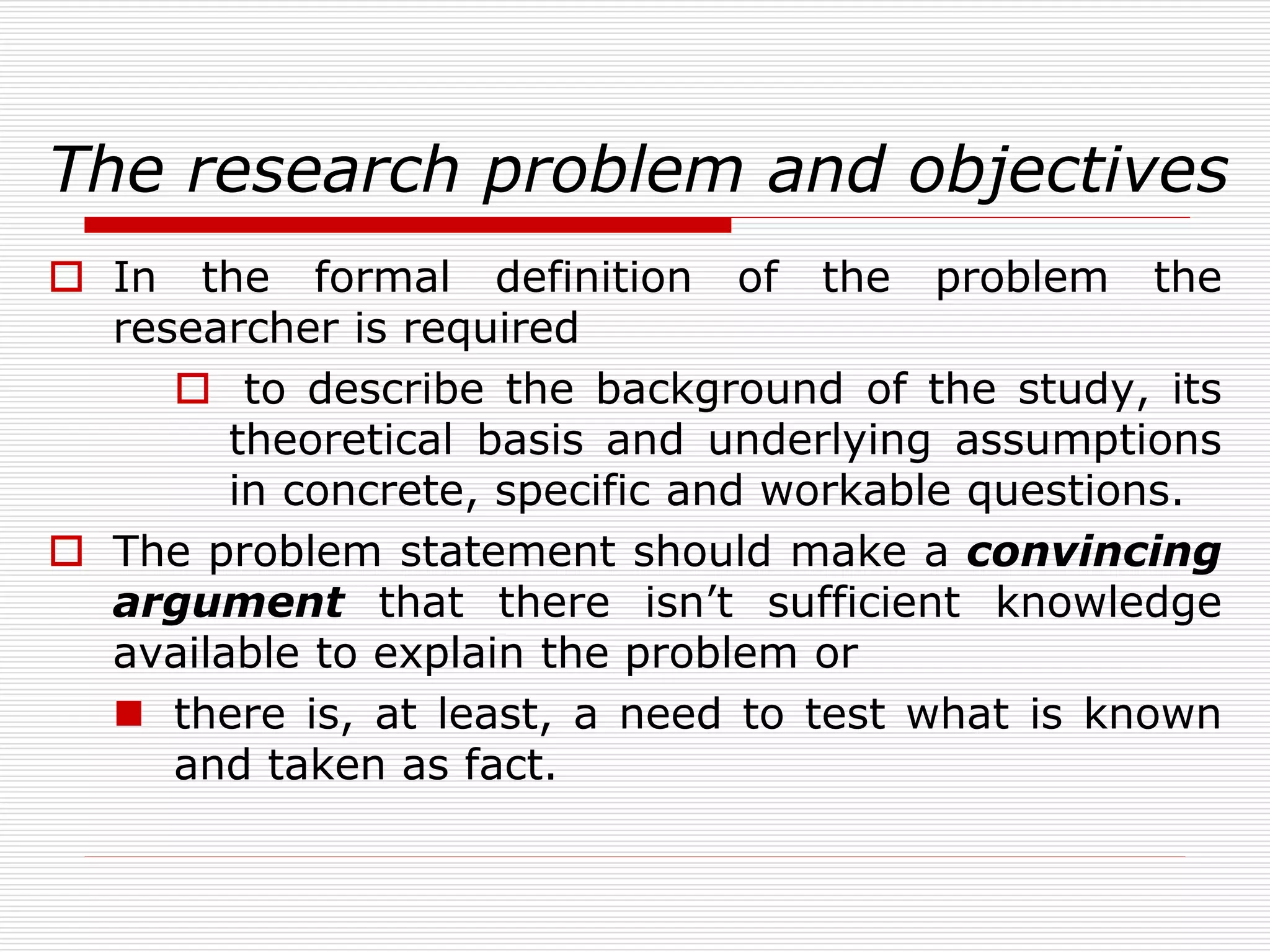 The research problem and objectives
 In the formal definition of the problem the
researcher is required
 to describe the background of the study, its
theoretical basis and underlying assumptions
in concrete, specific and workable questions.
 The problem statement should make a convincing
argument that there isn’t sufficient knowledge
available to explain the problem or
 there is, at least, a need to test what is known
and taken as fact.
 