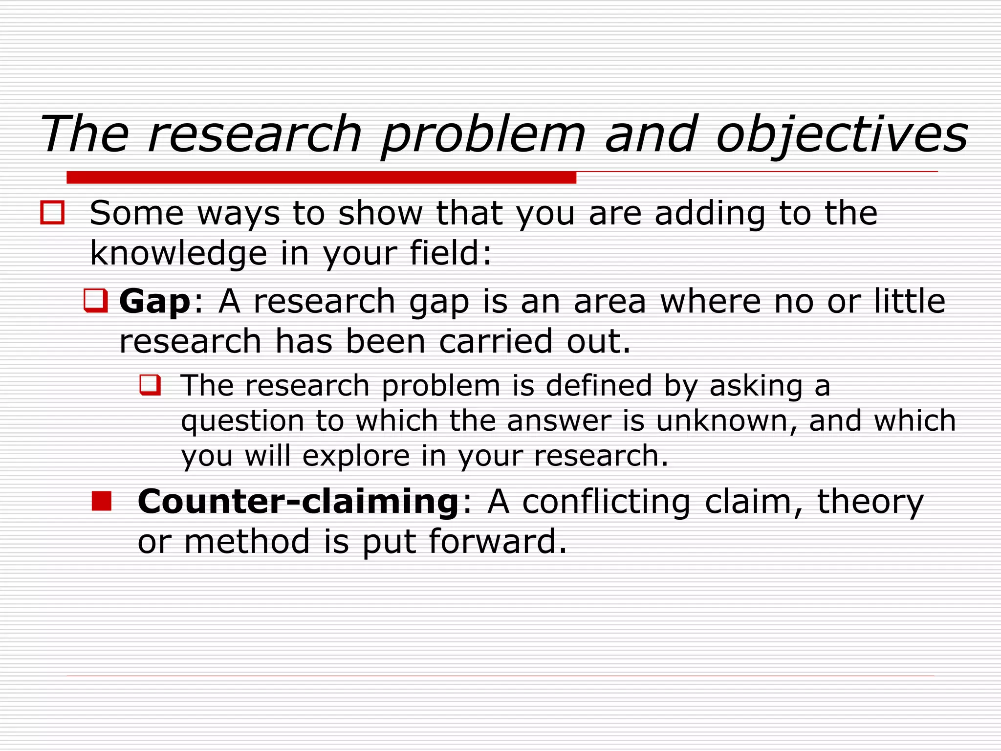 The research problem and objectives
 Some ways to show that you are adding to the
knowledge in your field:
 Gap: A research gap is an area where no or little
research has been carried out.
 The research problem is defined by asking a
question to which the answer is unknown, and which
you will explore in your research.
 Counter-claiming: A conflicting claim, theory
or method is put forward.
 