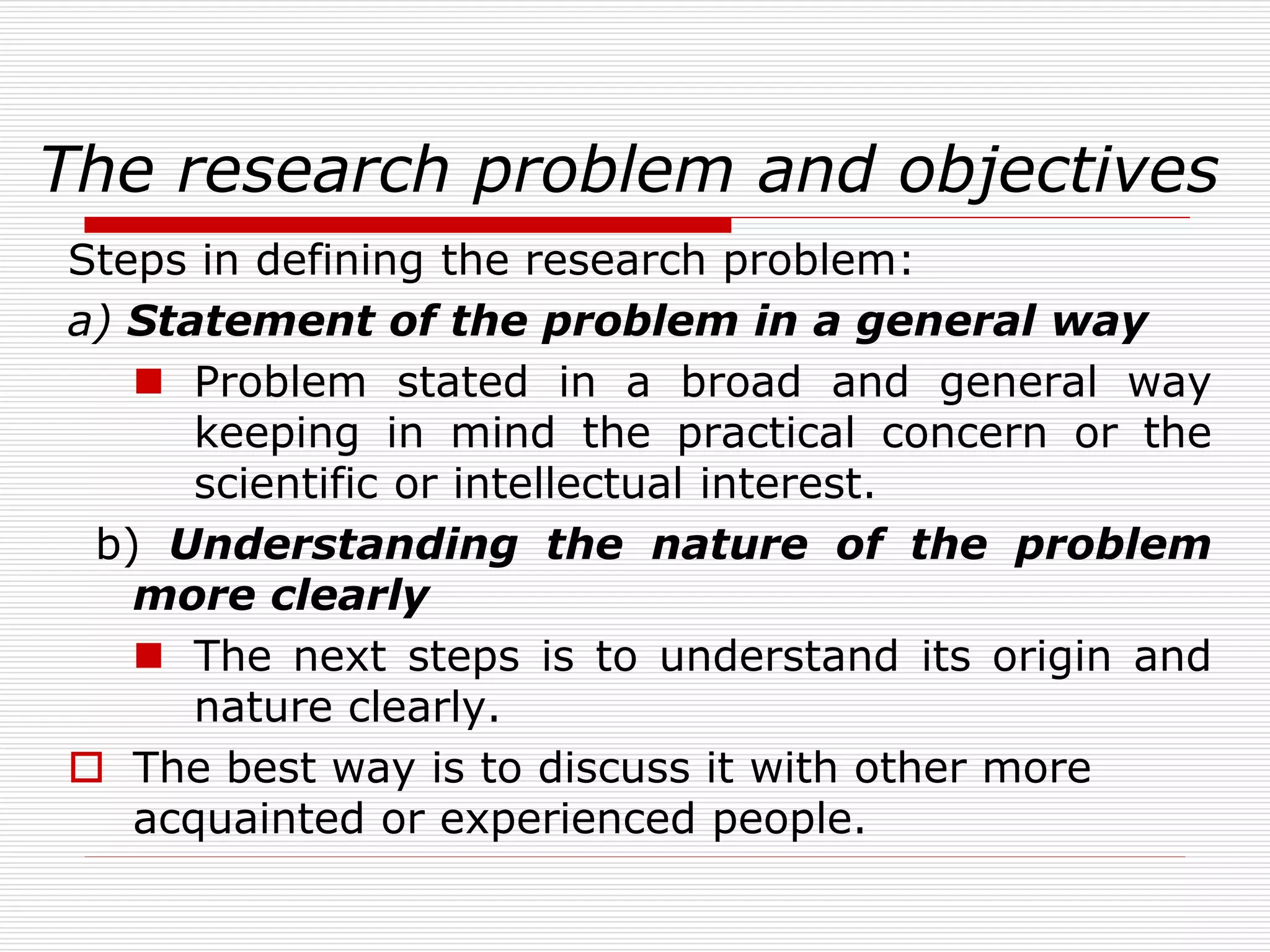 The research problem and objectives
Steps in defining the research problem:
a) Statement of the problem in a general way
 Problem stated in a broad and general way
keeping in mind the practical concern or the
scientific or intellectual interest.
b) Understanding the nature of the problem
more clearly
 The next steps is to understand its origin and
nature clearly.
 The best way is to discuss it with other more
acquainted or experienced people.
 