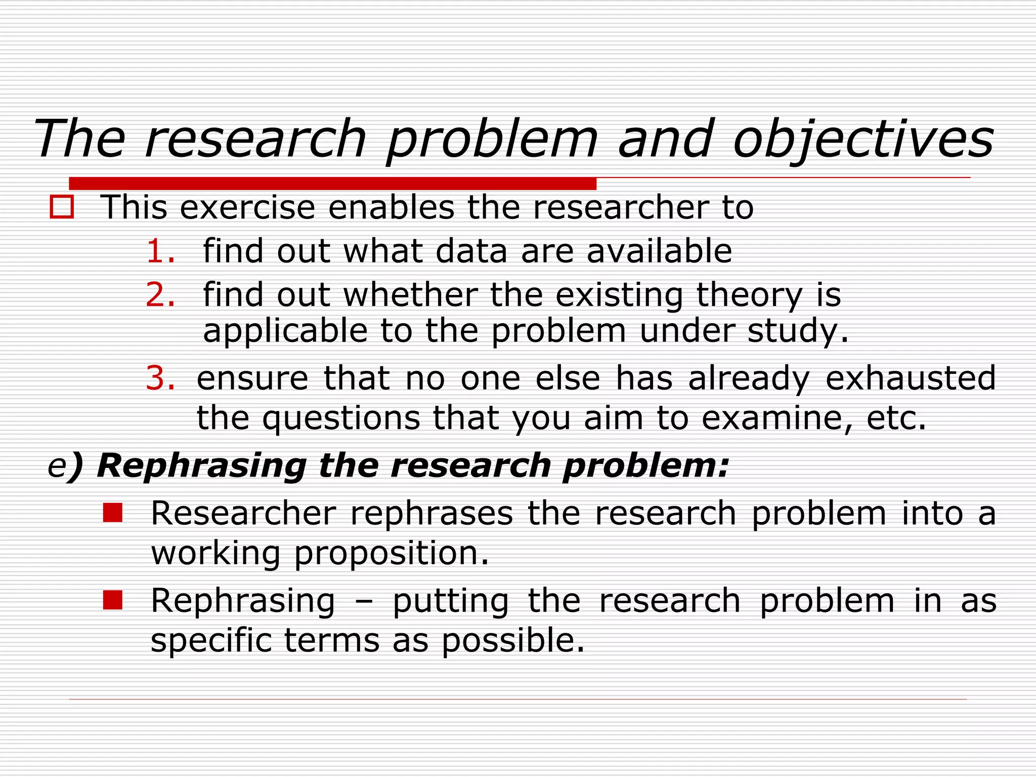 The research problem and objectives
 This exercise enables the researcher to
1. find out what data are available
2. find out whether the existing theory is
applicable to the problem under study.
3. ensure that no one else has already exhausted
the questions that you aim to examine, etc.
e) Rephrasing the research problem:
 Researcher rephrases the research problem into a
working proposition.
 Rephrasing – putting the research problem in as
specific terms as possible.
 