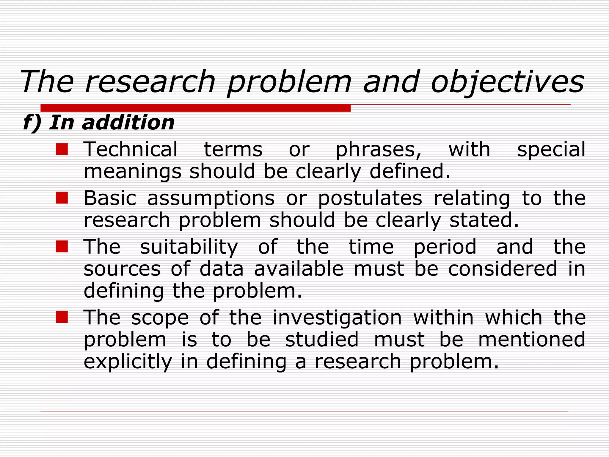 The research problem and objectives
f) In addition
 Technical terms or phrases, with special
meanings should be clearly defined.
 Basic assumptions or postulates relating to the
research problem should be clearly stated.
 The suitability of the time period and the
sources of data available must be considered in
defining the problem.
 The scope of the investigation within which the
problem is to be studied must be mentioned
explicitly in defining a research problem.
 