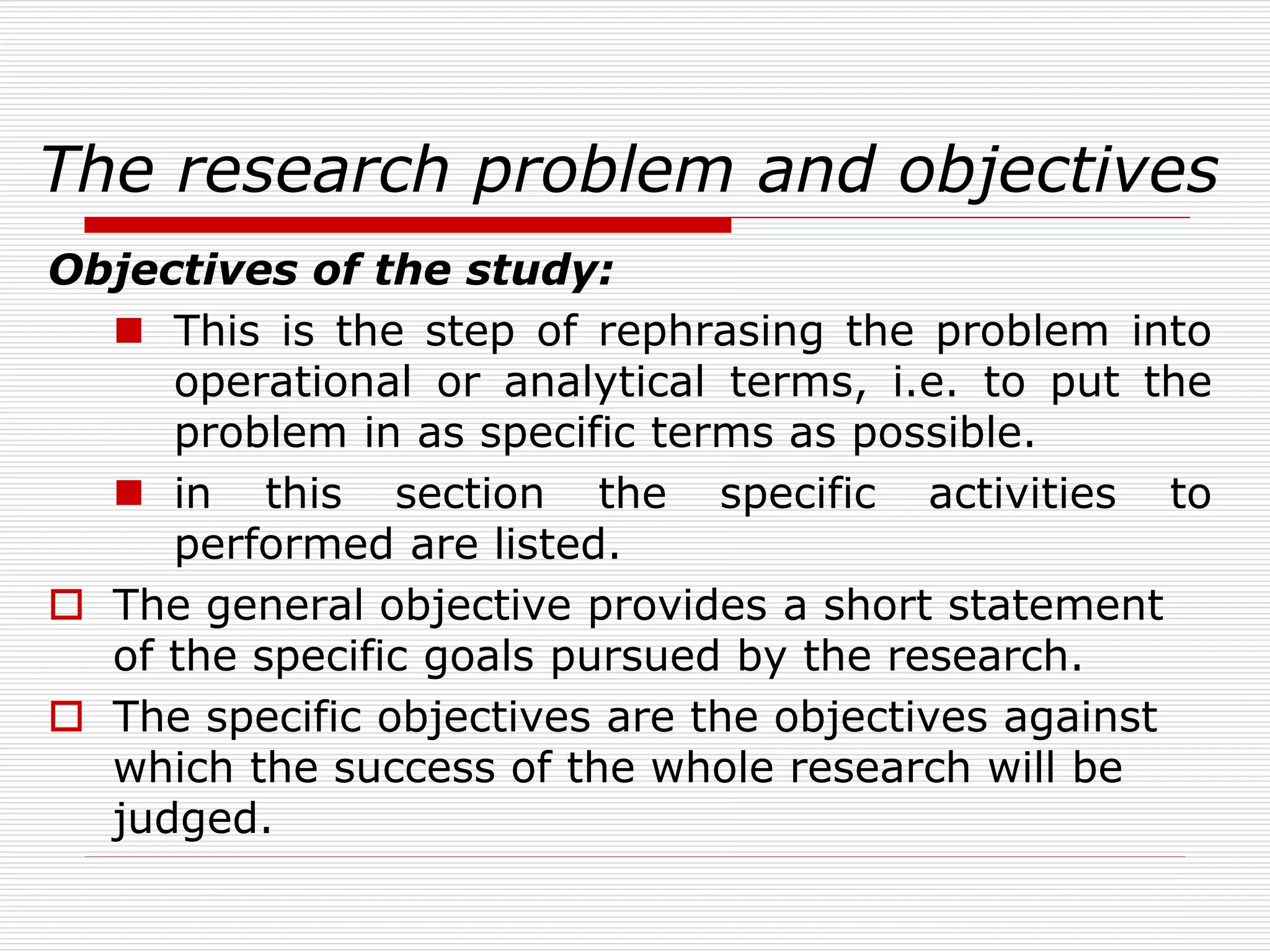 The research problem and objectives
Objectives of the study:
 This is the step of rephrasing the problem into
operational or analytical terms, i.e. to put the
problem in as specific terms as possible.
 in this section the specific activities to
performed are listed.
 The general objective provides a short statement
of the specific goals pursued by the research.
 The specific objectives are the objectives against
which the success of the whole research will be
judged.
 