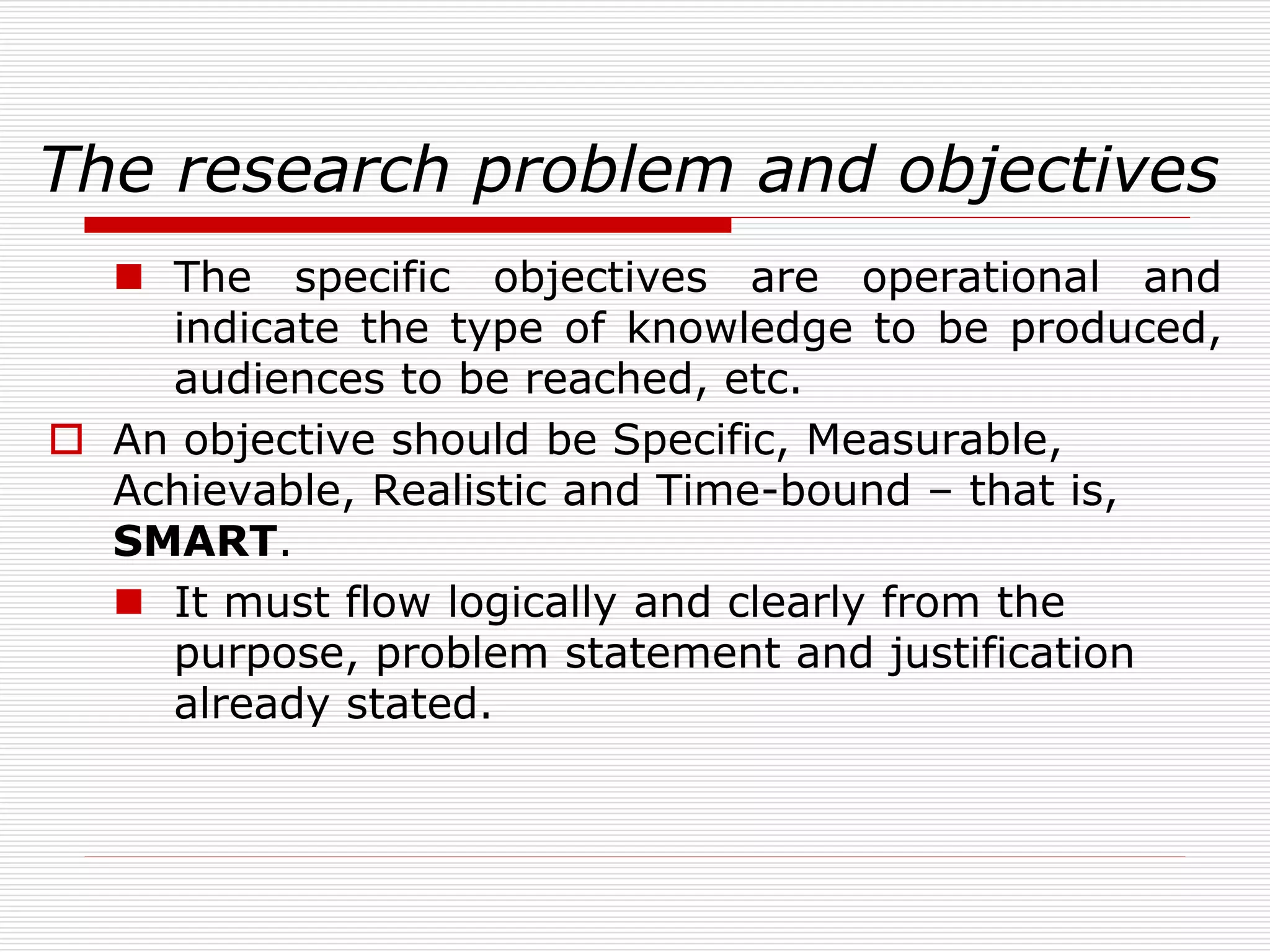 The research problem and objectives
 The specific objectives are operational and
indicate the type of knowledge to be produced,
audiences to be reached, etc.
 An objective should be Specific, Measurable,
Achievable, Realistic and Time-bound – that is,
SMART.
 It must flow logically and clearly from the
purpose, problem statement and justification
already stated.
 