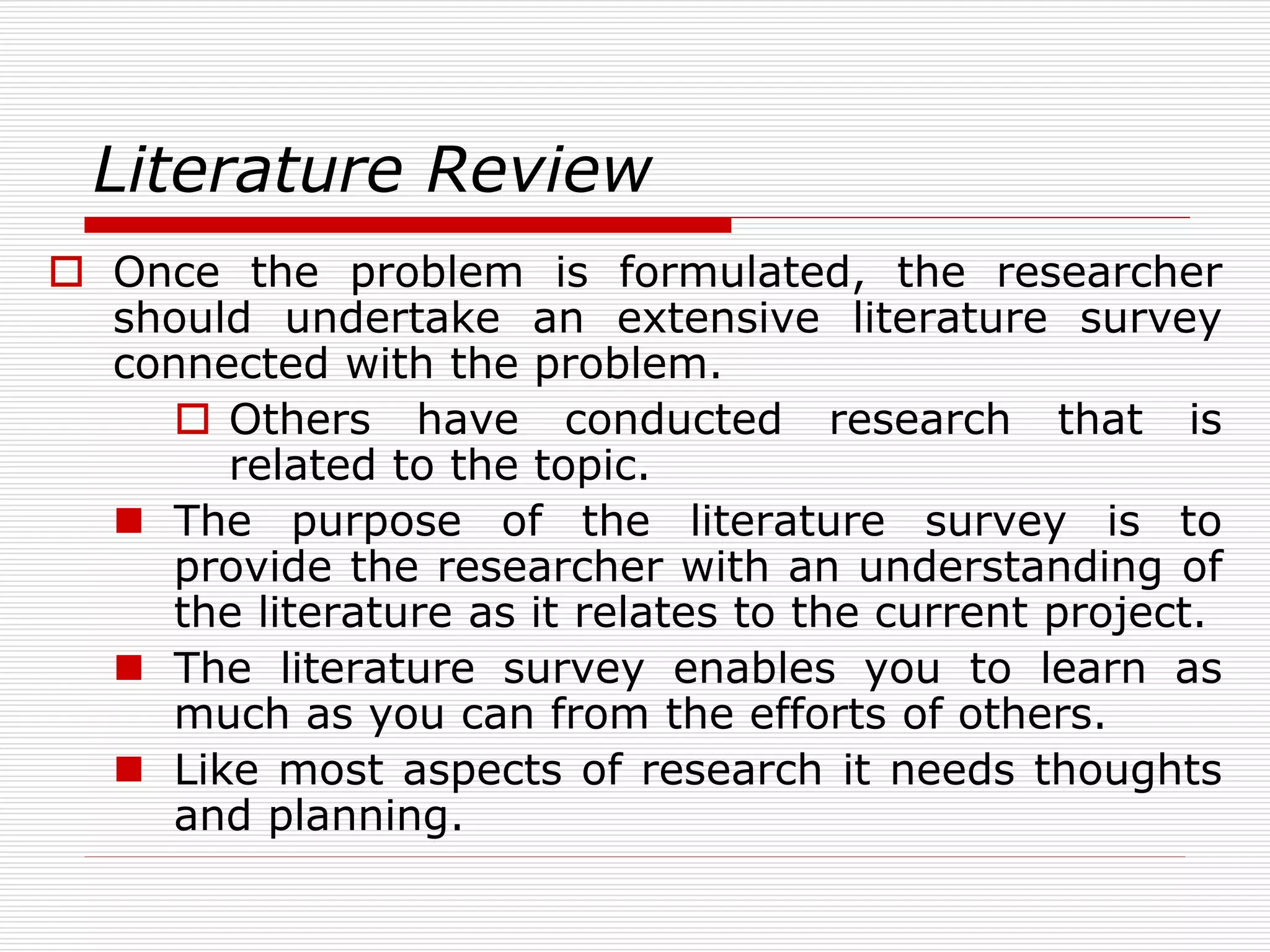 Literature Review
 Once the problem is formulated, the researcher
should undertake an extensive literature survey
connected with the problem.
 Others have conducted research that is
related to the topic.
 The purpose of the literature survey is to
provide the researcher with an understanding of
the literature as it relates to the current project.
 The literature survey enables you to learn as
much as you can from the efforts of others.
 Like most aspects of research it needs thoughts
and planning.
 