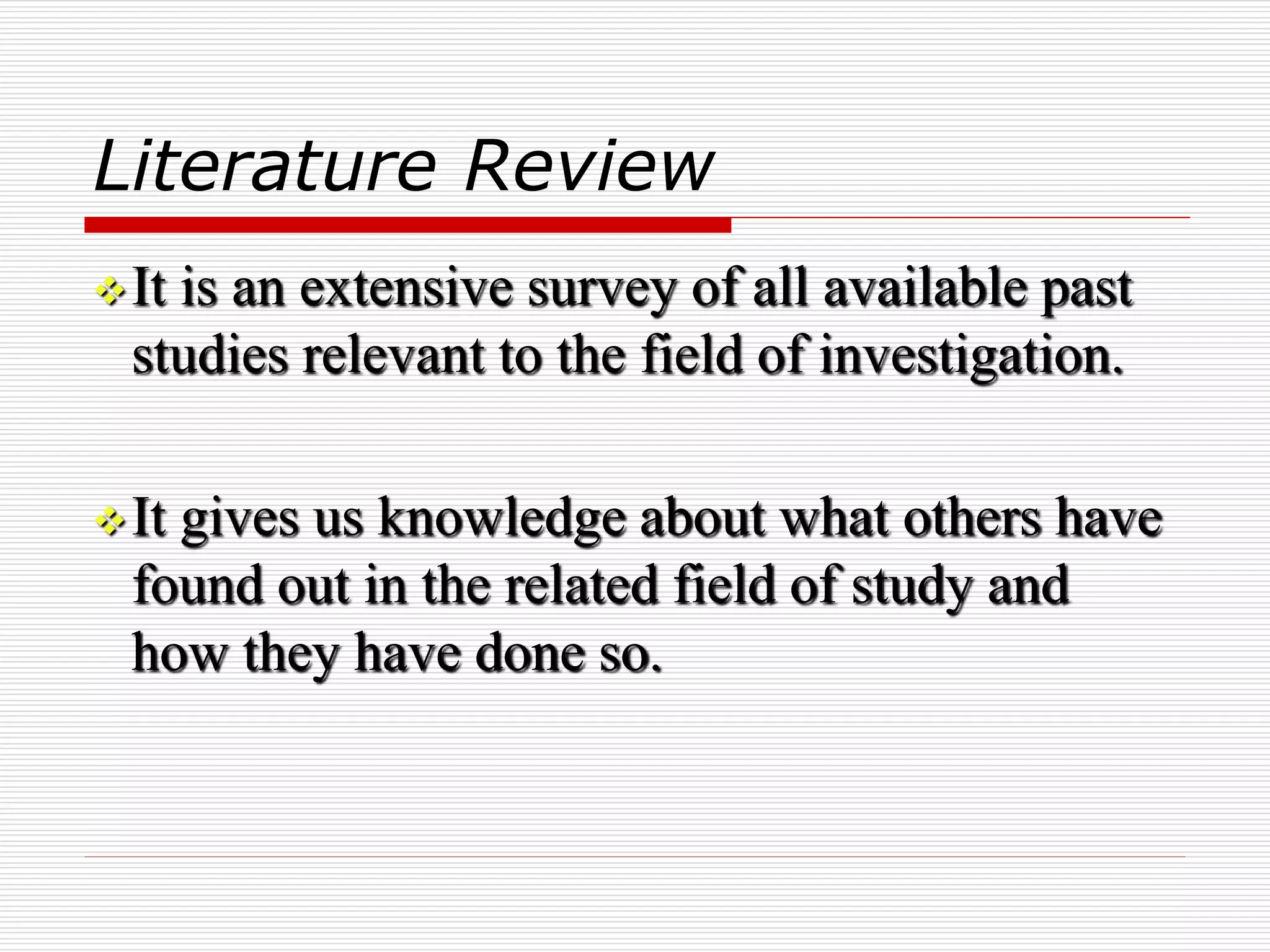 Literature Review
It is an extensive survey of all available past
studies relevant to the field of investigation.
It gives us knowledge about what others have
found out in the related field of study and
how they have done so.
 