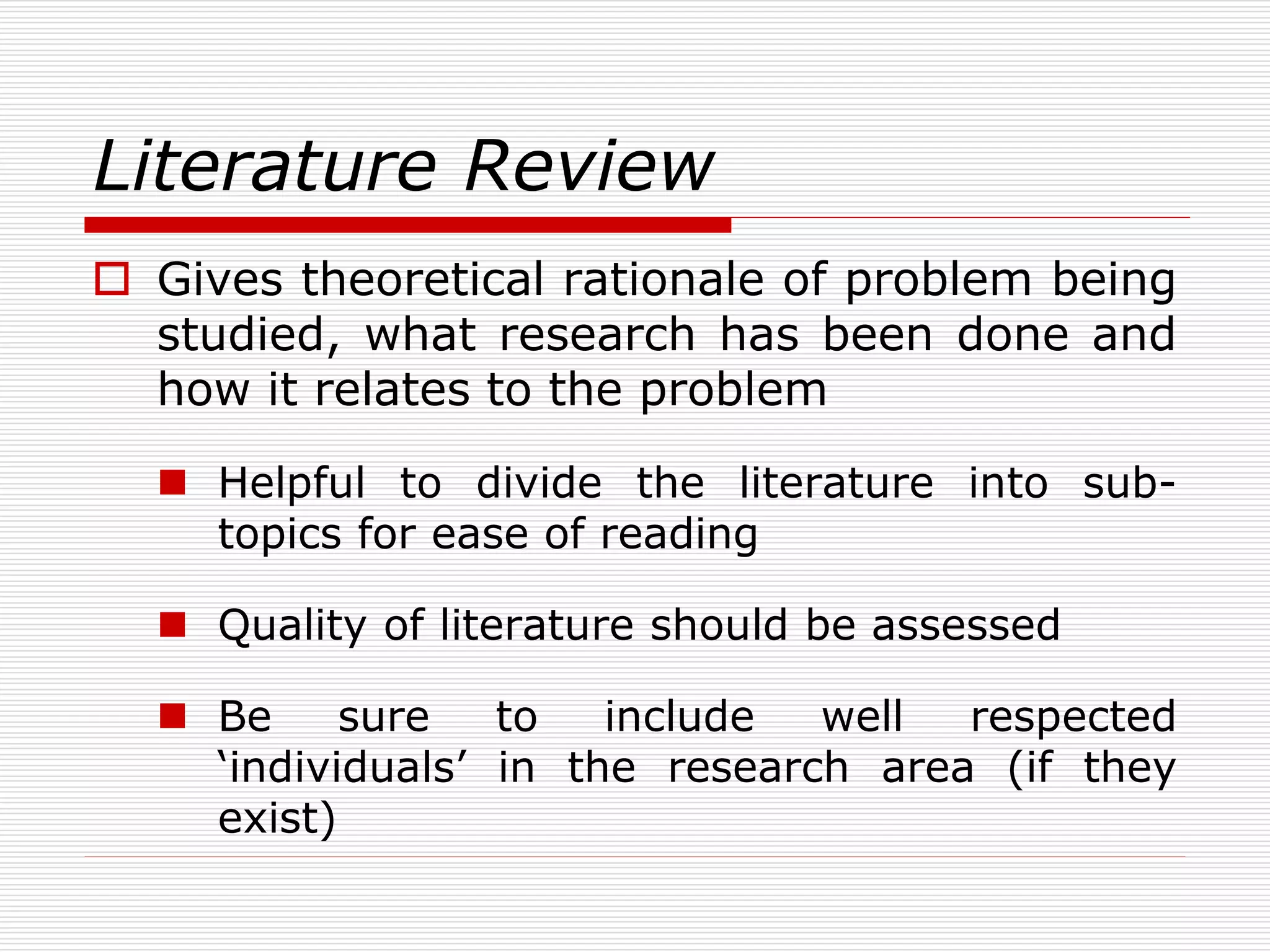 Literature Review
 Gives theoretical rationale of problem being
studied, what research has been done and
how it relates to the problem
 Helpful to divide the literature into sub-
topics for ease of reading
 Quality of literature should be assessed
 Be sure to include well respected
‘individuals’ in the research area (if they
exist)
 