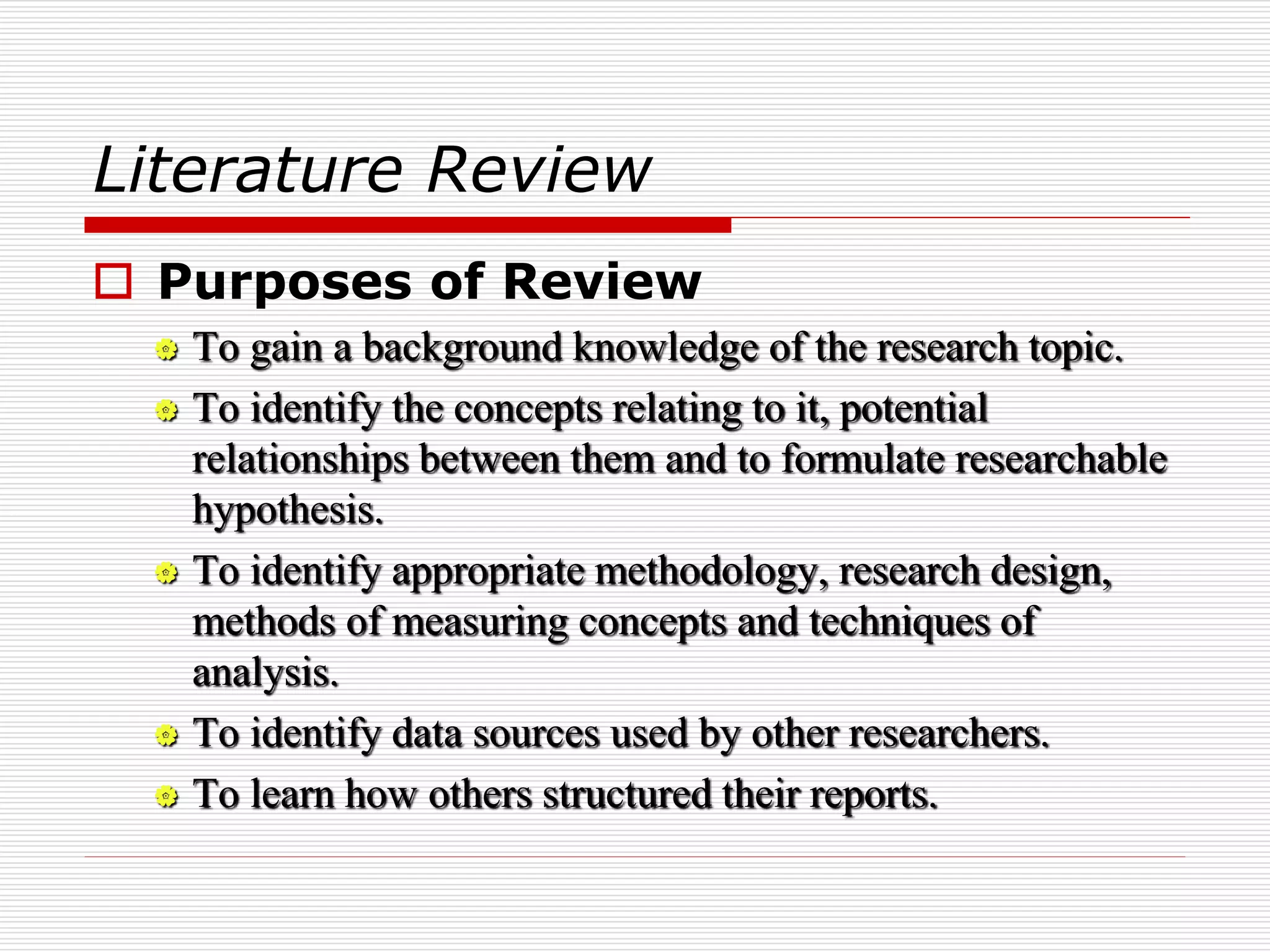 Literature Review
 Purposes of Review
 To gain a background knowledge of the research topic.
 To identify the concepts relating to it, potential
relationships between them and to formulate researchable
hypothesis.
 To identify appropriate methodology, research design,
methods of measuring concepts and techniques of
analysis.
 To identify data sources used by other researchers.
 To learn how others structured their reports.
 