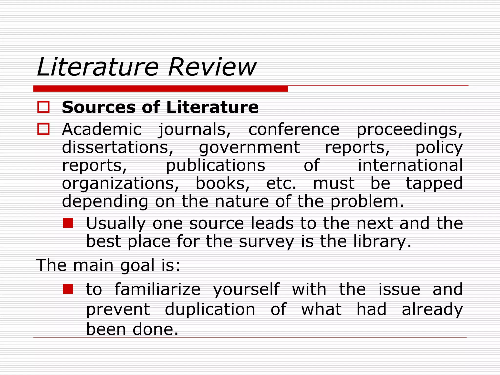 Literature Review
 Sources of Literature
 Academic journals, conference proceedings,
dissertations, government reports, policy
reports, publications of international
organizations, books, etc. must be tapped
depending on the nature of the problem.
 Usually one source leads to the next and the
best place for the survey is the library.
The main goal is:
 to familiarize yourself with the issue and
prevent duplication of what had already
been done.
 
