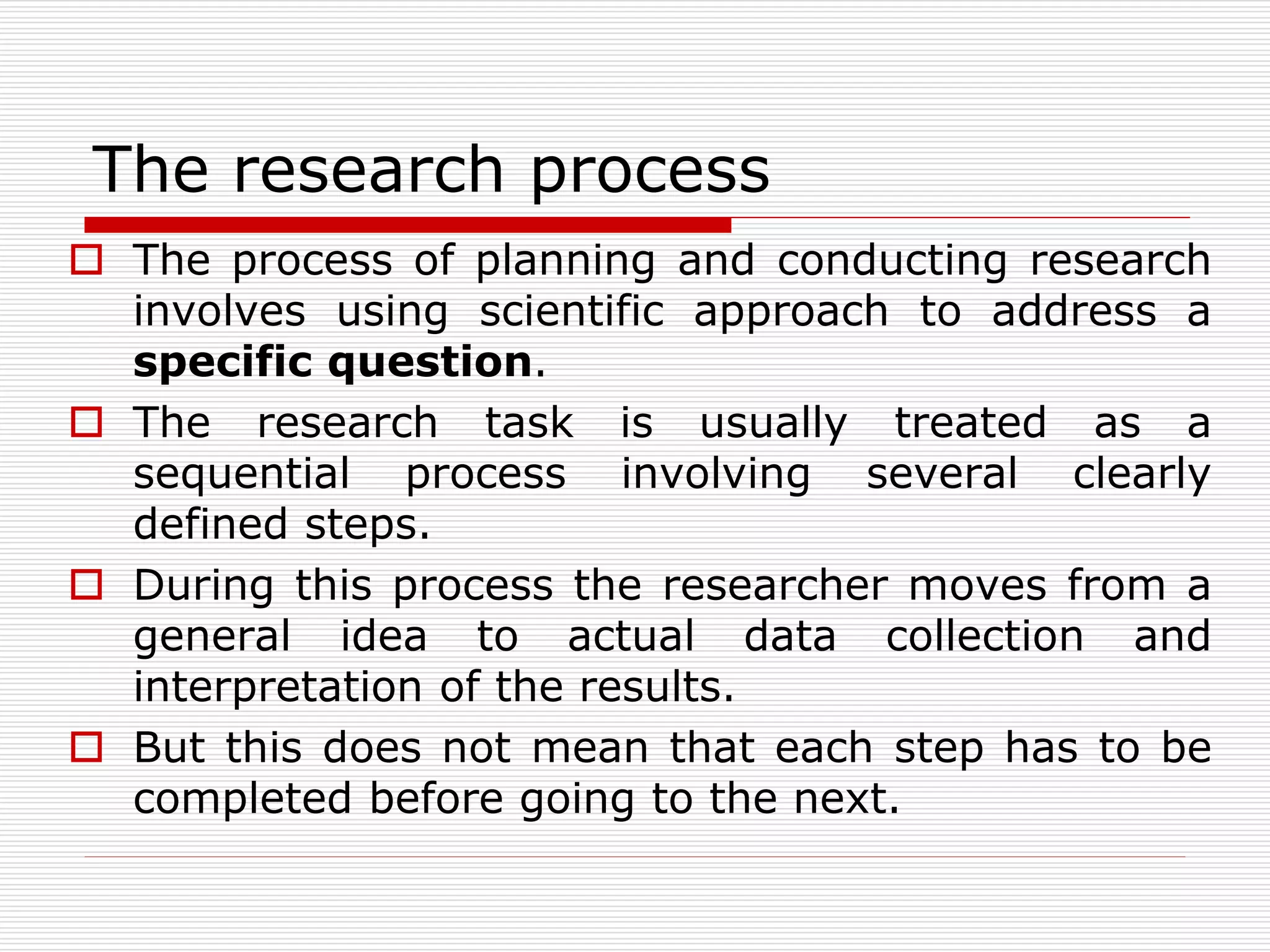 The research process
 The process of planning and conducting research
involves using scientific approach to address a
specific question.
 The research task is usually treated as a
sequential process involving several clearly
defined steps.
 During this process the researcher moves from a
general idea to actual data collection and
interpretation of the results.
 But this does not mean that each step has to be
completed before going to the next.
 