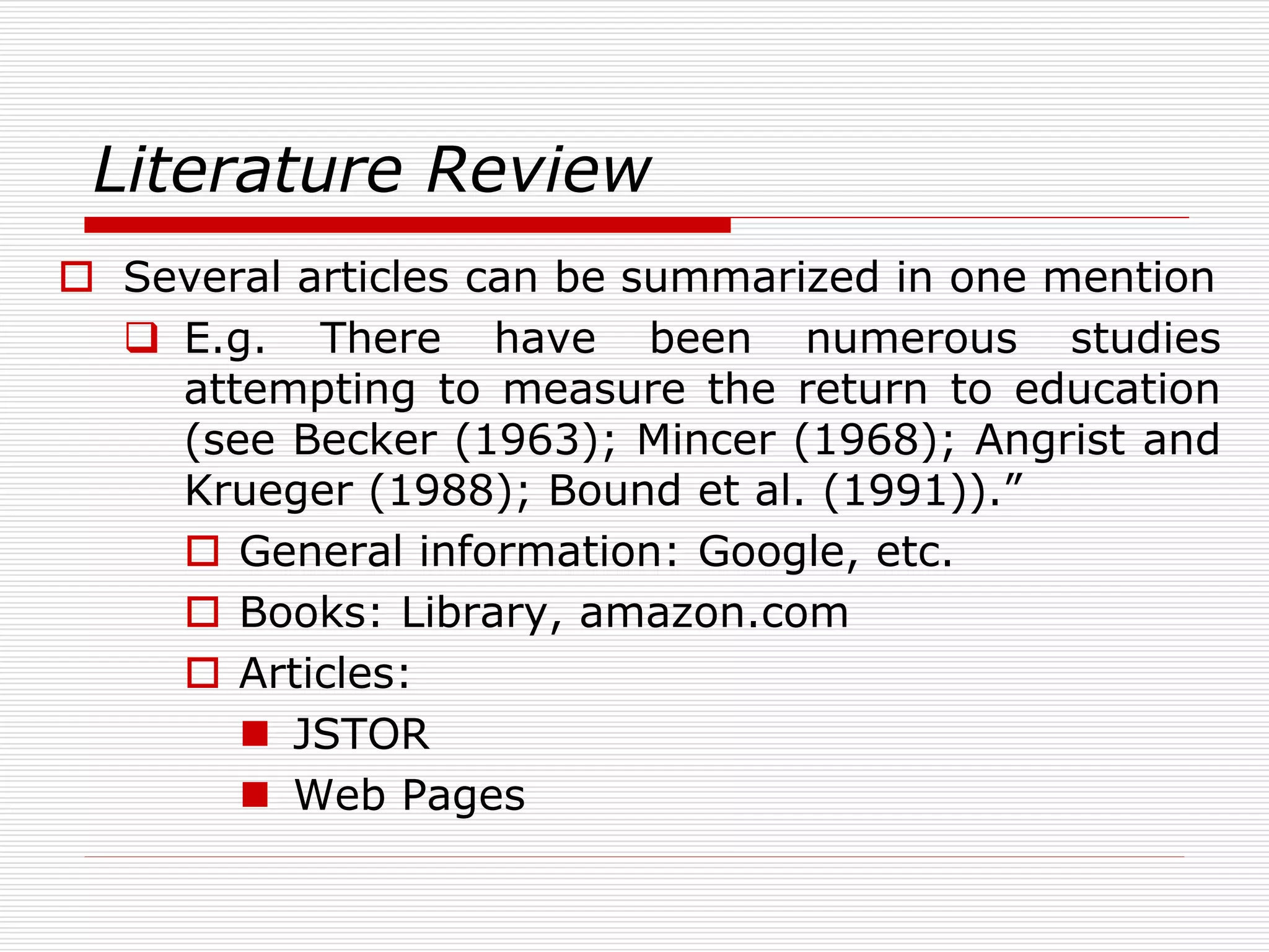 Literature Review
 Several articles can be summarized in one mention
 E.g. There have been numerous studies
attempting to measure the return to education
(see Becker (1963); Mincer (1968); Angrist and
Krueger (1988); Bound et al. (1991)).”
 General information: Google, etc.
 Books: Library, amazon.com
 Articles:
 JSTOR
 Web Pages
 