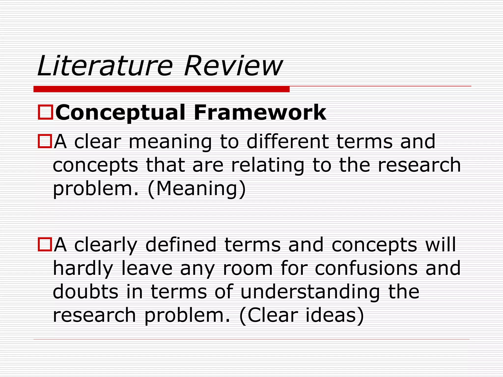 Literature Review
Conceptual Framework
A clear meaning to different terms and
concepts that are relating to the research
problem. (Meaning)
A clearly defined terms and concepts will
hardly leave any room for confusions and
doubts in terms of understanding the
research problem. (Clear ideas)
 