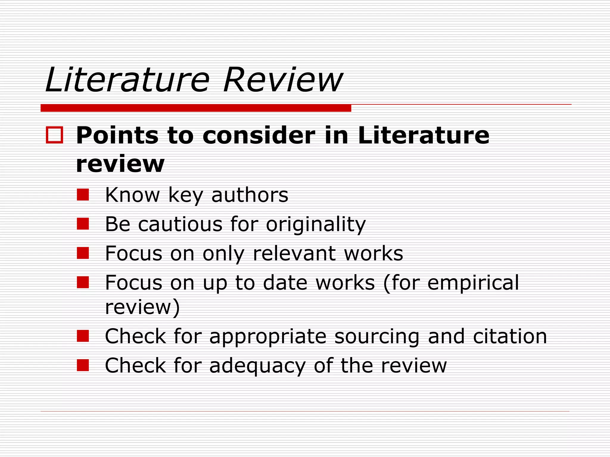 Literature Review
 Points to consider in Literature
review
 Know key authors
 Be cautious for originality
 Focus on only relevant works
 Focus on up to date works (for empirical
review)
 Check for appropriate sourcing and citation
 Check for adequacy of the review
 