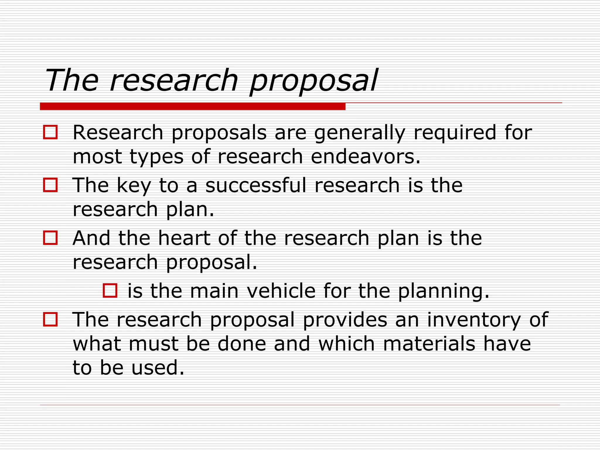 The research proposal
 Research proposals are generally required for
most types of research endeavors.
 The key to a successful research is the
research plan.
 And the heart of the research plan is the
research proposal.
 is the main vehicle for the planning.
 The research proposal provides an inventory of
what must be done and which materials have
to be used.
 
