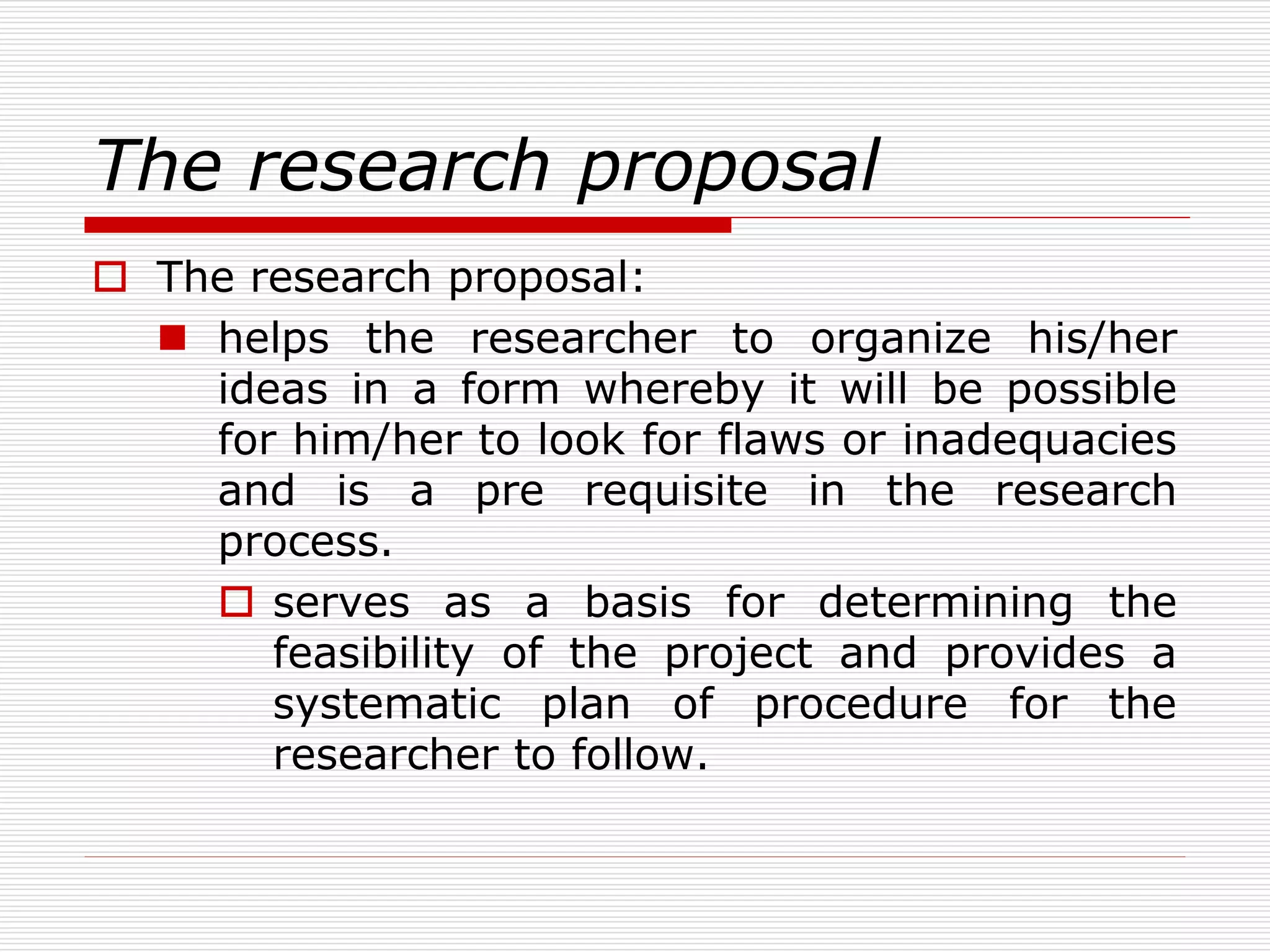 The research proposal
 The research proposal:
 helps the researcher to organize his/her
ideas in a form whereby it will be possible
for him/her to look for flaws or inadequacies
and is a pre requisite in the research
process.
 serves as a basis for determining the
feasibility of the project and provides a
systematic plan of procedure for the
researcher to follow.
 