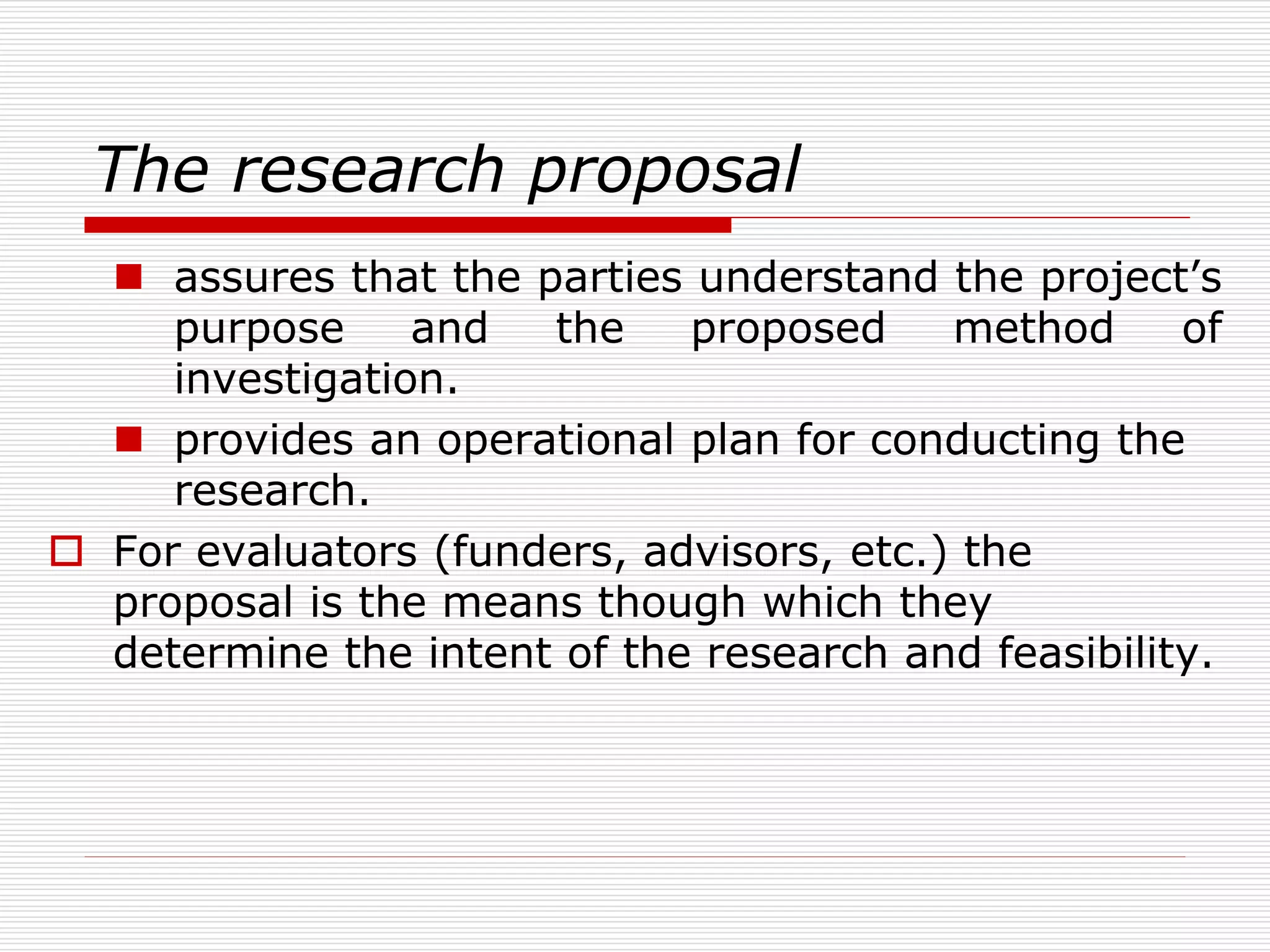 The research proposal
 assures that the parties understand the project’s
purpose and the proposed method of
investigation.
 provides an operational plan for conducting the
research.
 For evaluators (funders, advisors, etc.) the
proposal is the means though which they
determine the intent of the research and feasibility.
 