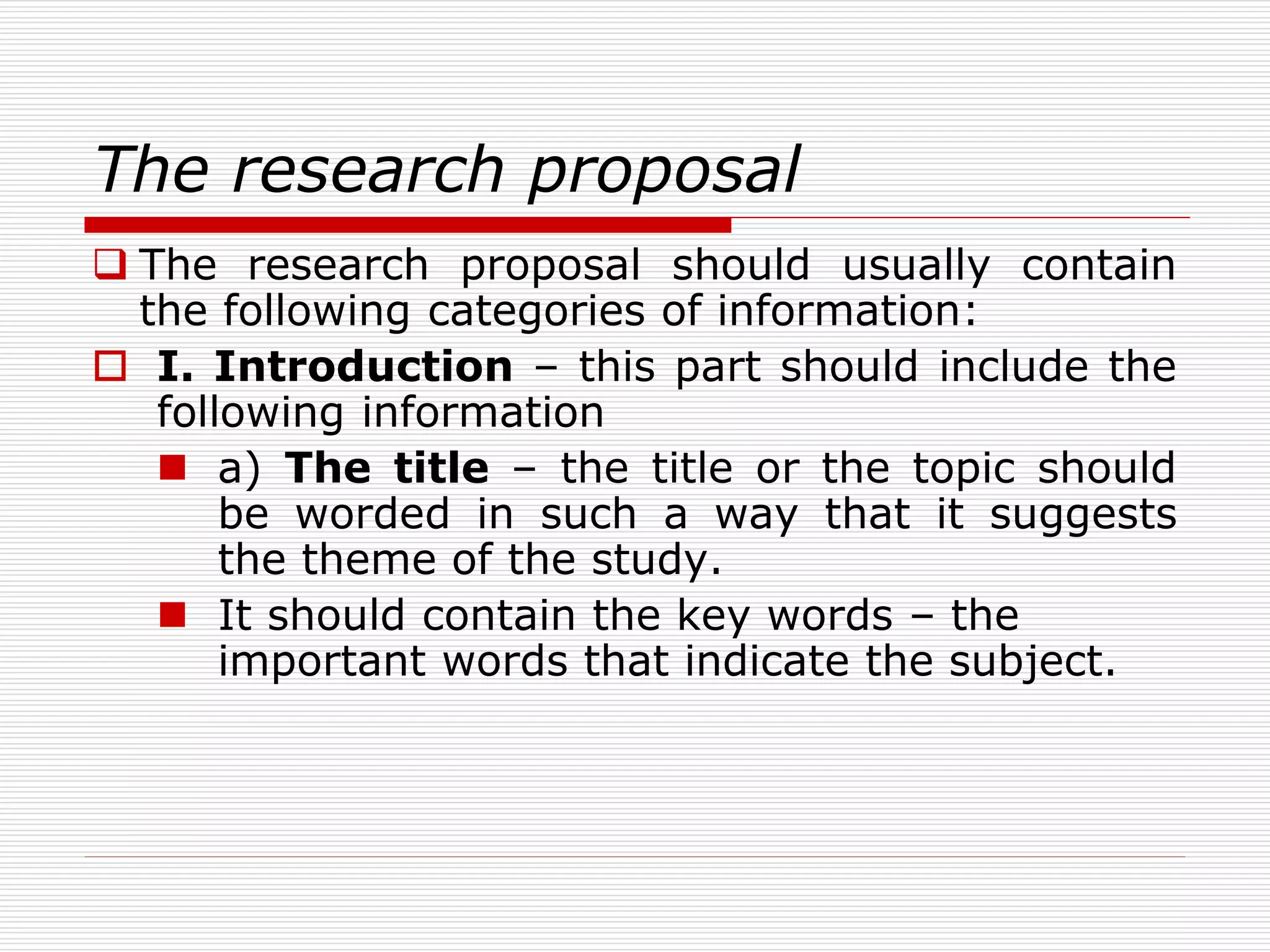 The research proposal
 The research proposal should usually contain
the following categories of information:
 I. Introduction – this part should include the
following information
 a) The title – the title or the topic should
be worded in such a way that it suggests
the theme of the study.
 It should contain the key words – the
important words that indicate the subject.
 