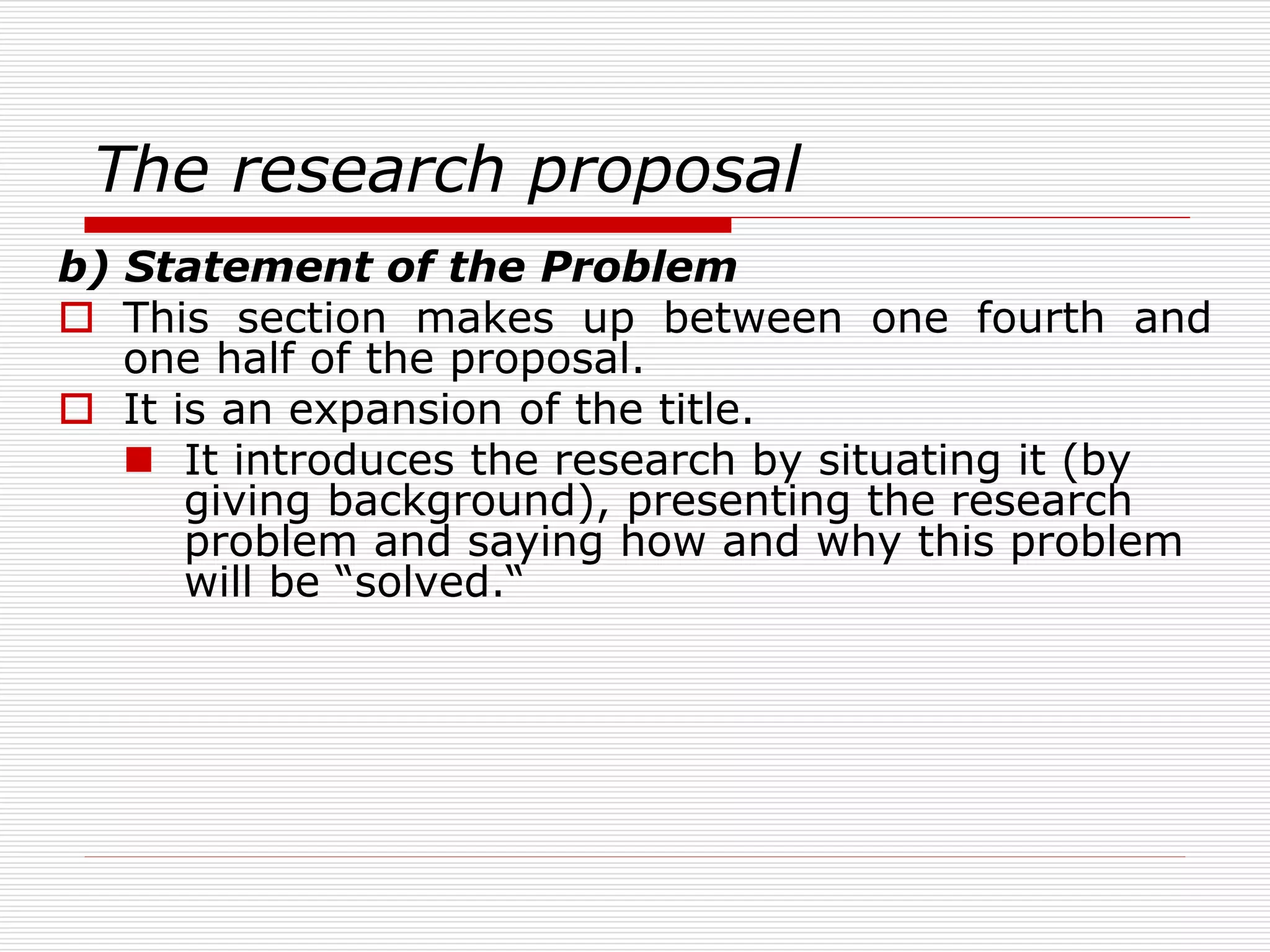 The research proposal
b) Statement of the Problem
 This section makes up between one fourth and
one half of the proposal.
 It is an expansion of the title.
 It introduces the research by situating it (by
giving background), presenting the research
problem and saying how and why this problem
will be “solved.“
 
