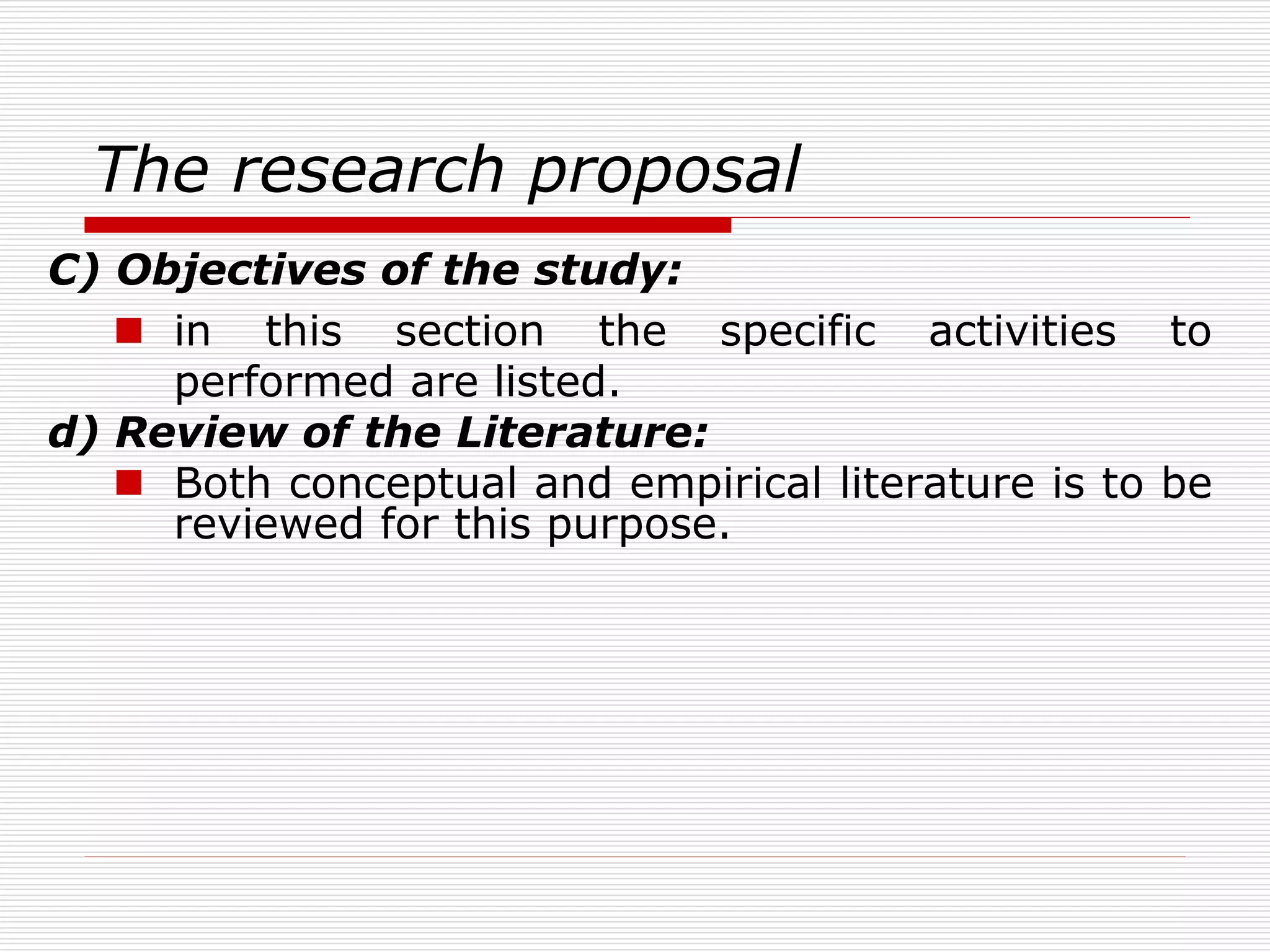 The research proposal
C) Objectives of the study:
 in this section the specific activities to
performed are listed.
d) Review of the Literature:
 Both conceptual and empirical literature is to be
reviewed for this purpose.
 