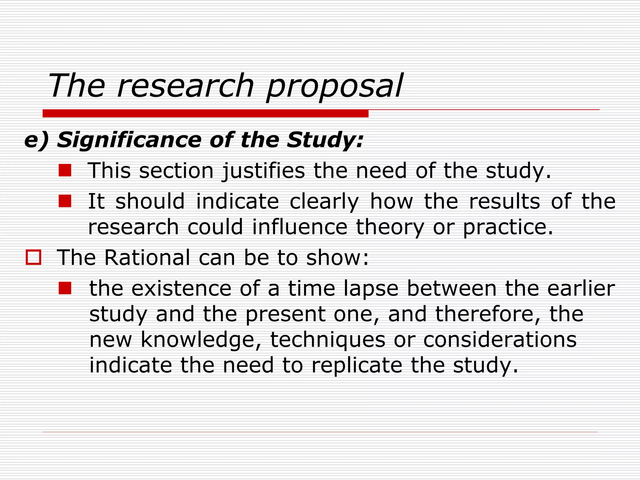 The research proposal
e) Significance of the Study:
 This section justifies the need of the study.
 It should indicate clearly how the results of the
research could influence theory or practice.
 The Rational can be to show:
 the existence of a time lapse between the earlier
study and the present one, and therefore, the
new knowledge, techniques or considerations
indicate the need to replicate the study.
 