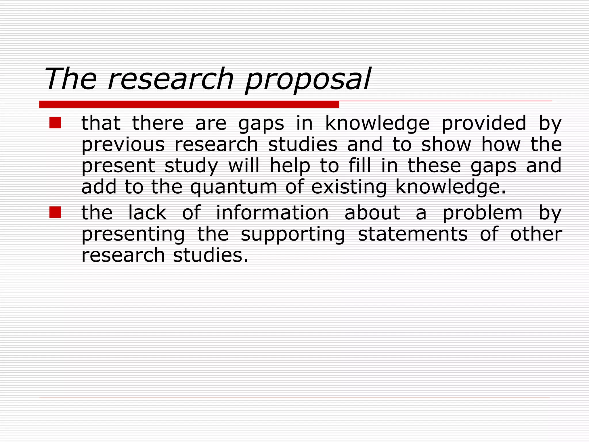 The research proposal
 that there are gaps in knowledge provided by
previous research studies and to show how the
present study will help to fill in these gaps and
add to the quantum of existing knowledge.
 the lack of information about a problem by
presenting the supporting statements of other
research studies.
 