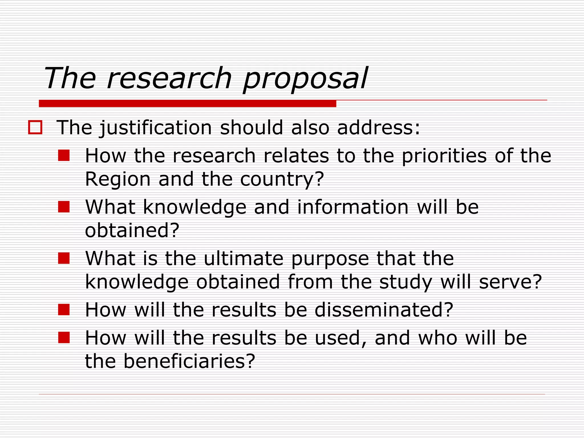 The research proposal
 The justification should also address:
 How the research relates to the priorities of the
Region and the country?
 What knowledge and information will be
obtained?
 What is the ultimate purpose that the
knowledge obtained from the study will serve?
 How will the results be disseminated?
 How will the results be used, and who will be
the beneficiaries?
 