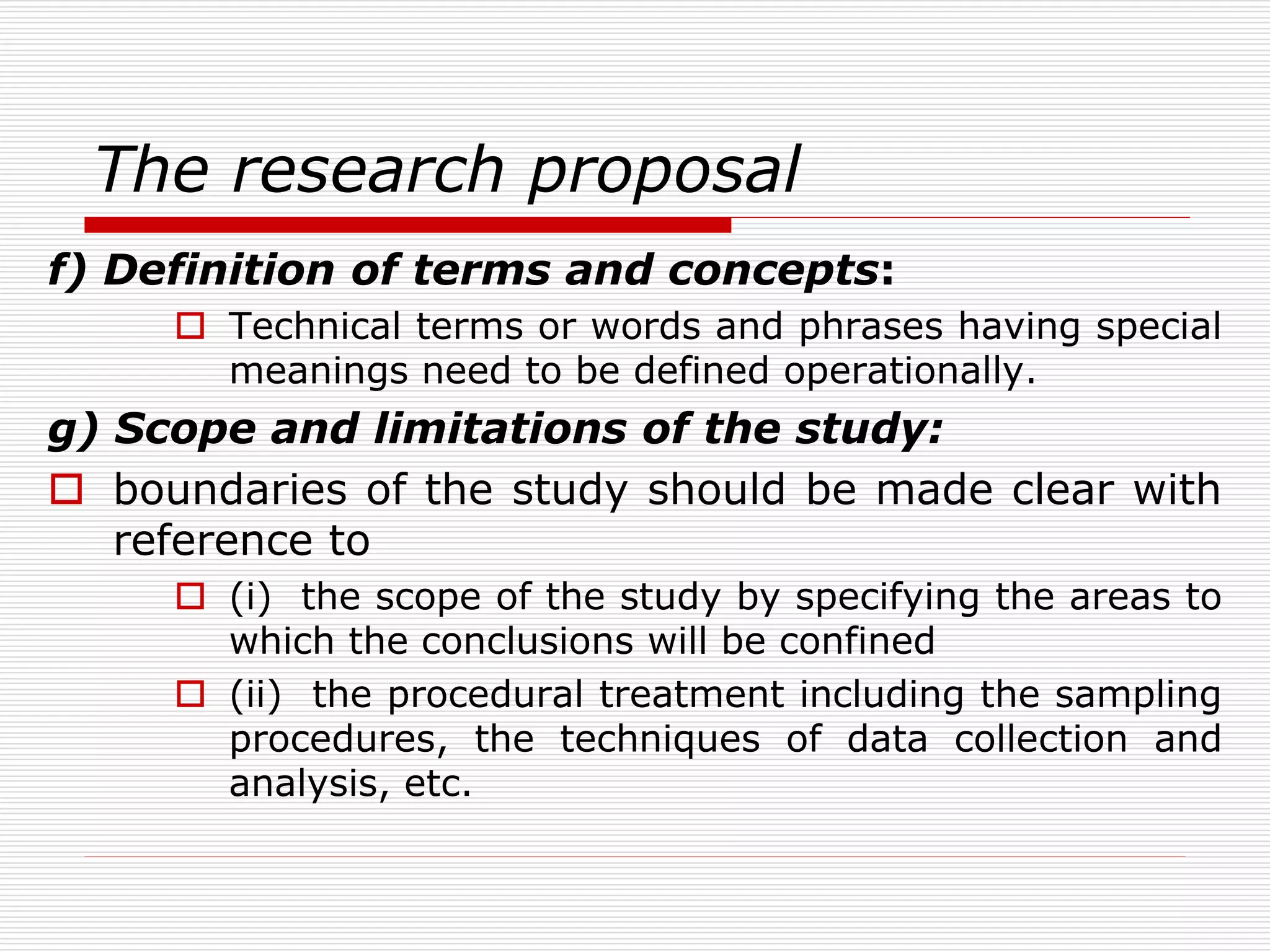 The research proposal
f) Definition of terms and concepts:
 Technical terms or words and phrases having special
meanings need to be defined operationally.
g) Scope and limitations of the study:
 boundaries of the study should be made clear with
reference to
 (i) the scope of the study by specifying the areas to
which the conclusions will be confined
 (ii) the procedural treatment including the sampling
procedures, the techniques of data collection and
analysis, etc.
 