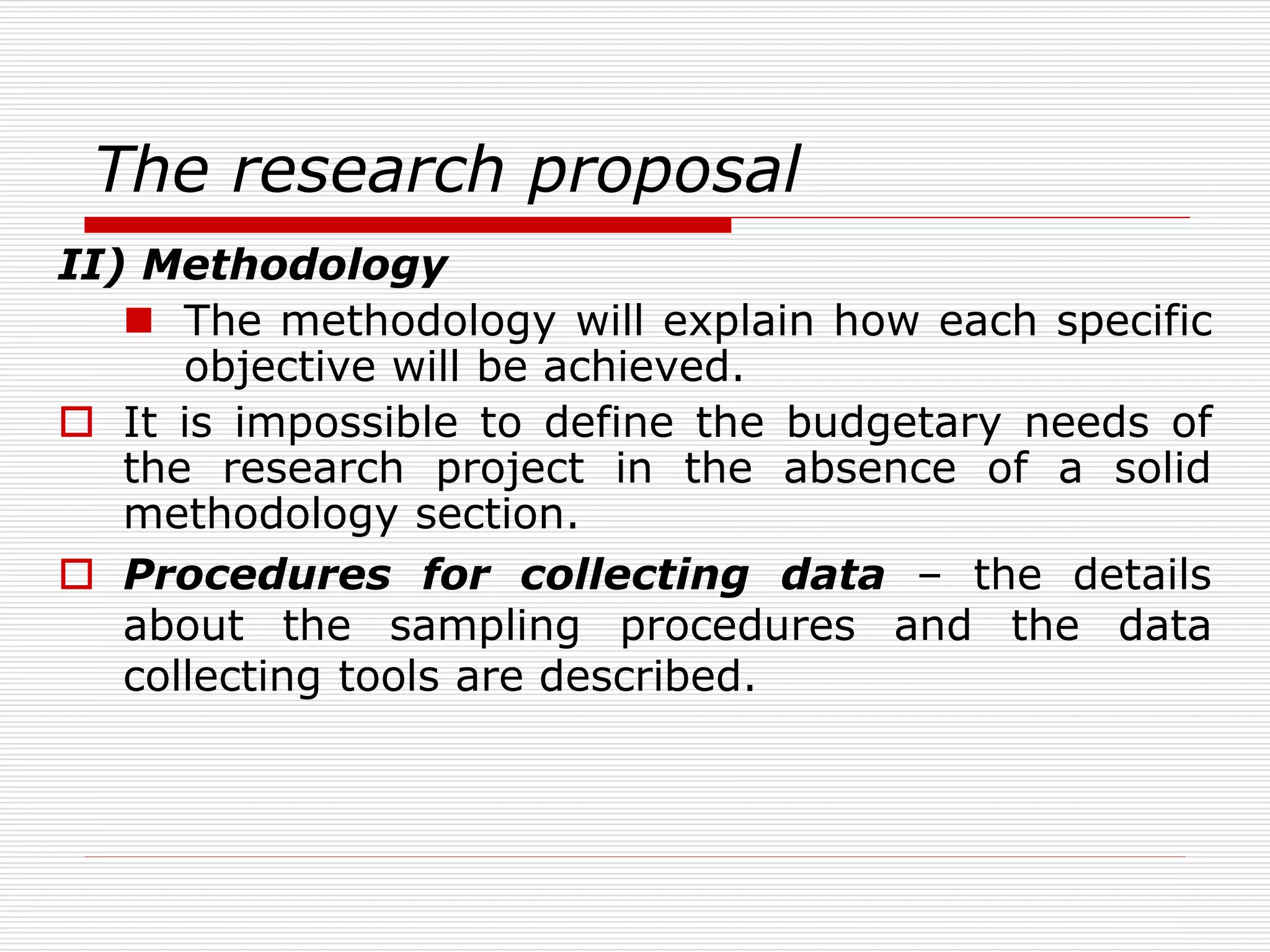 The research proposal
II) Methodology
 The methodology will explain how each specific
objective will be achieved.
 It is impossible to define the budgetary needs of
the research project in the absence of a solid
methodology section.
 Procedures for collecting data – the details
about the sampling procedures and the data
collecting tools are described.
 