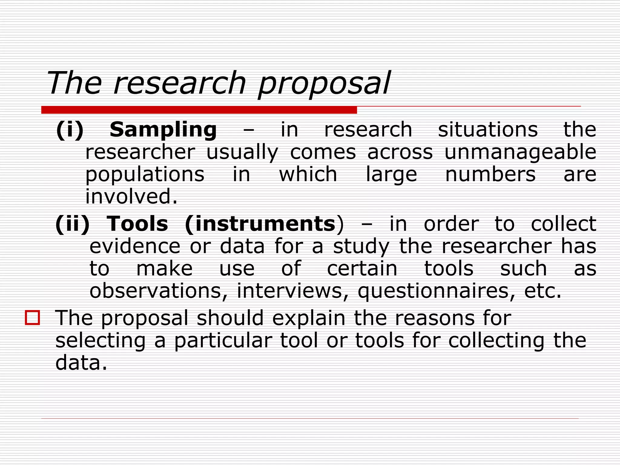The research proposal
(i) Sampling – in research situations the
researcher usually comes across unmanageable
populations in which large numbers are
involved.
(ii) Tools (instruments) – in order to collect
evidence or data for a study the researcher has
to make use of certain tools such as
observations, interviews, questionnaires, etc.
 The proposal should explain the reasons for
selecting a particular tool or tools for collecting the
data.
 