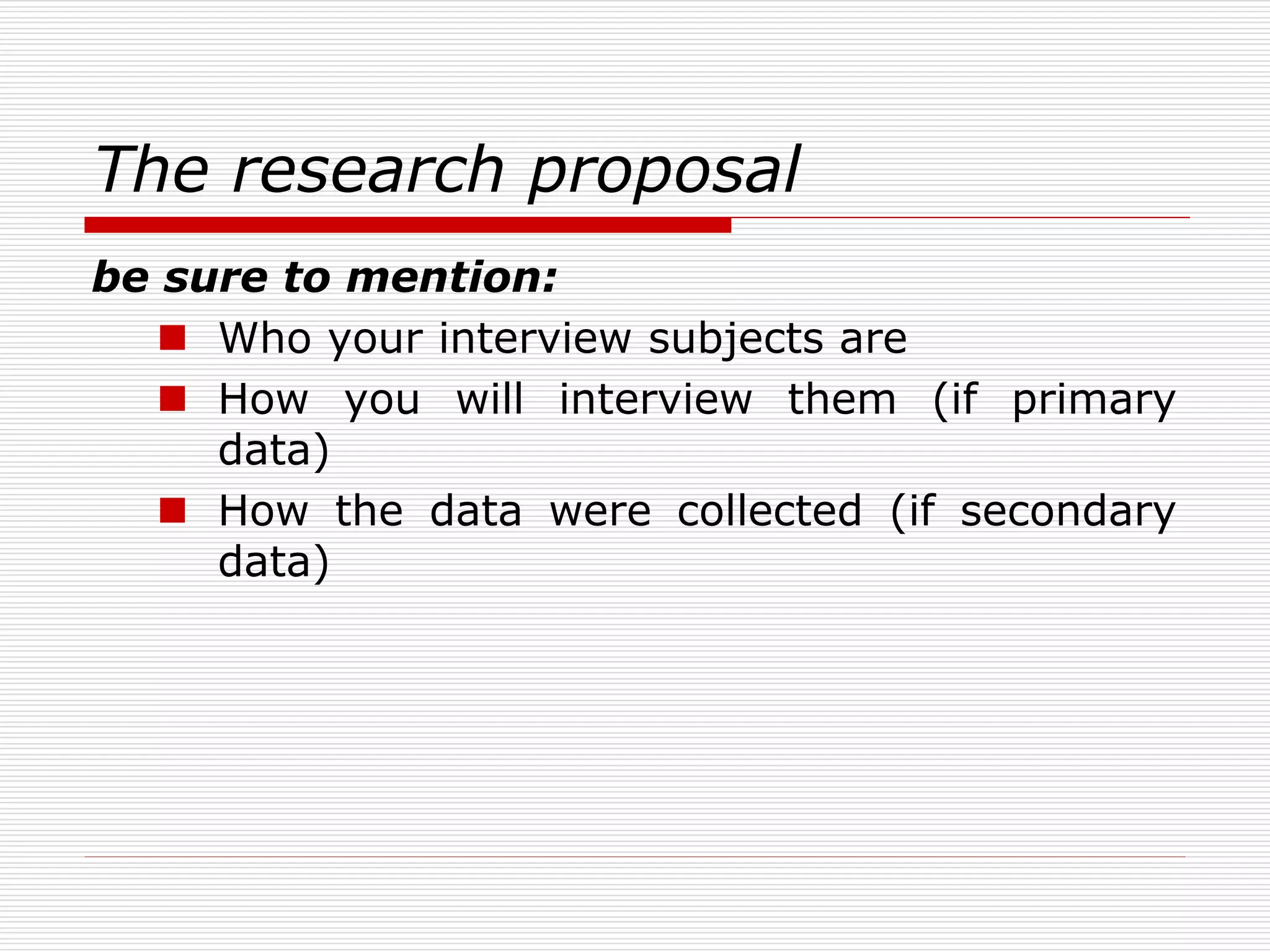 The research proposal
be sure to mention:
 Who your interview subjects are
 How you will interview them (if primary
data)
 How the data were collected (if secondary
data)
 