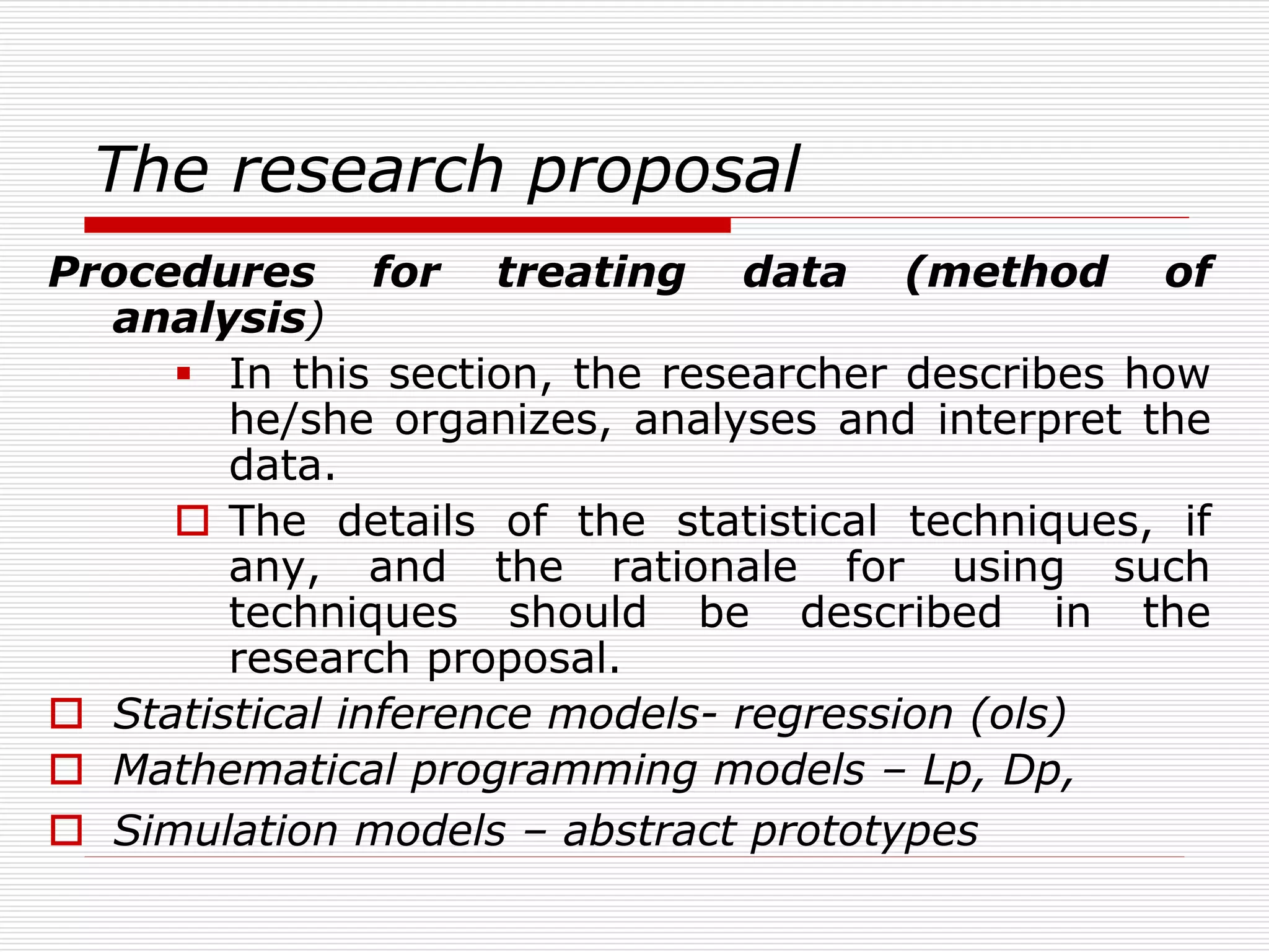 The research proposal
Procedures for treating data (method of
analysis)
 In this section, the researcher describes how
he/she organizes, analyses and interpret the
data.
 The details of the statistical techniques, if
any, and the rationale for using such
techniques should be described in the
research proposal.
 Statistical inference models- regression (ols)
 Mathematical programming models – Lp, Dp,
 Simulation models – abstract prototypes
 