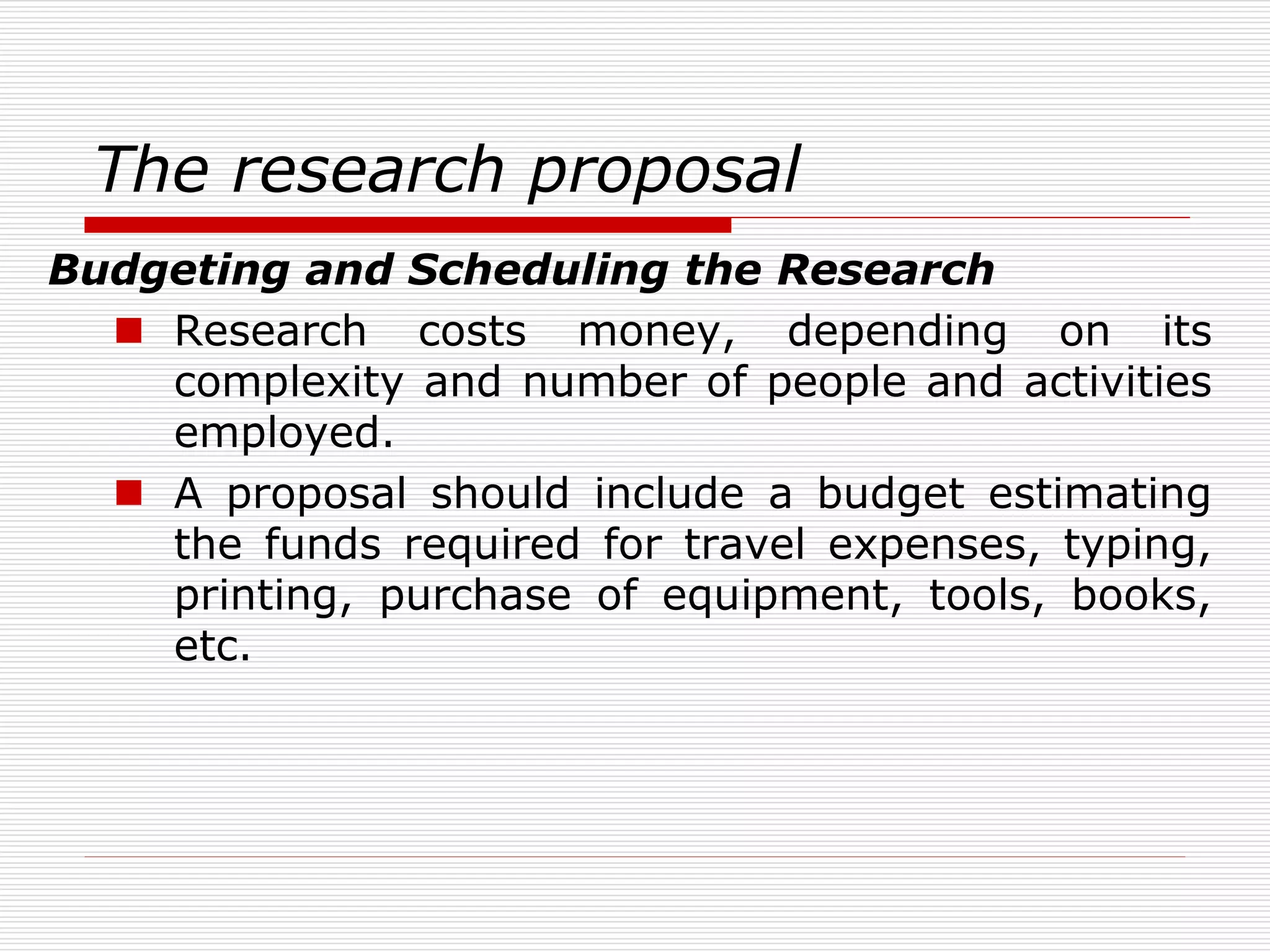 The research proposal
Budgeting and Scheduling the Research
 Research costs money, depending on its
complexity and number of people and activities
employed.
 A proposal should include a budget estimating
the funds required for travel expenses, typing,
printing, purchase of equipment, tools, books,
etc.
 