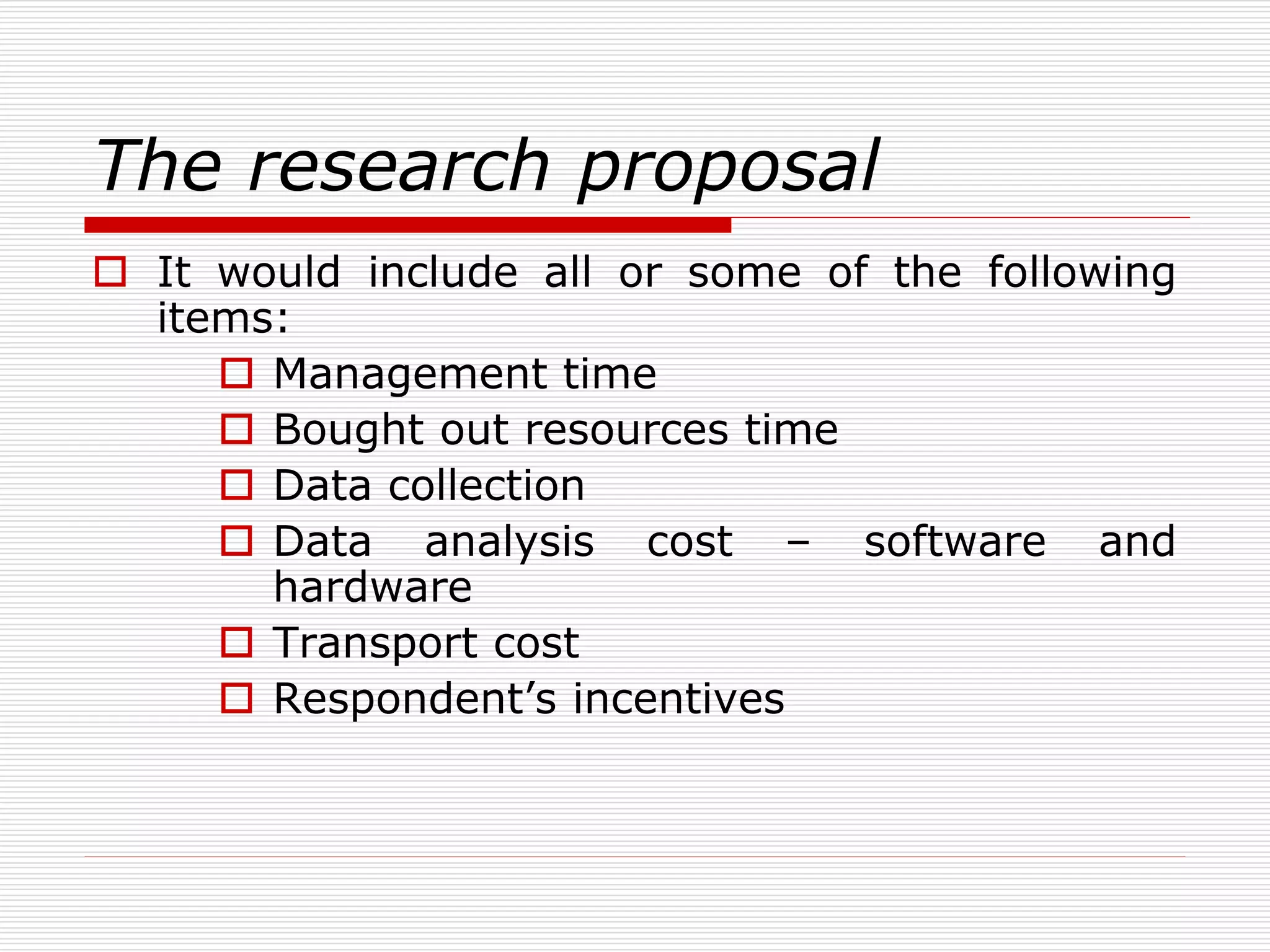 The research proposal
 It would include all or some of the following
items:
 Management time
 Bought out resources time
 Data collection
 Data analysis cost – software and
hardware
 Transport cost
 Respondent’s incentives
 