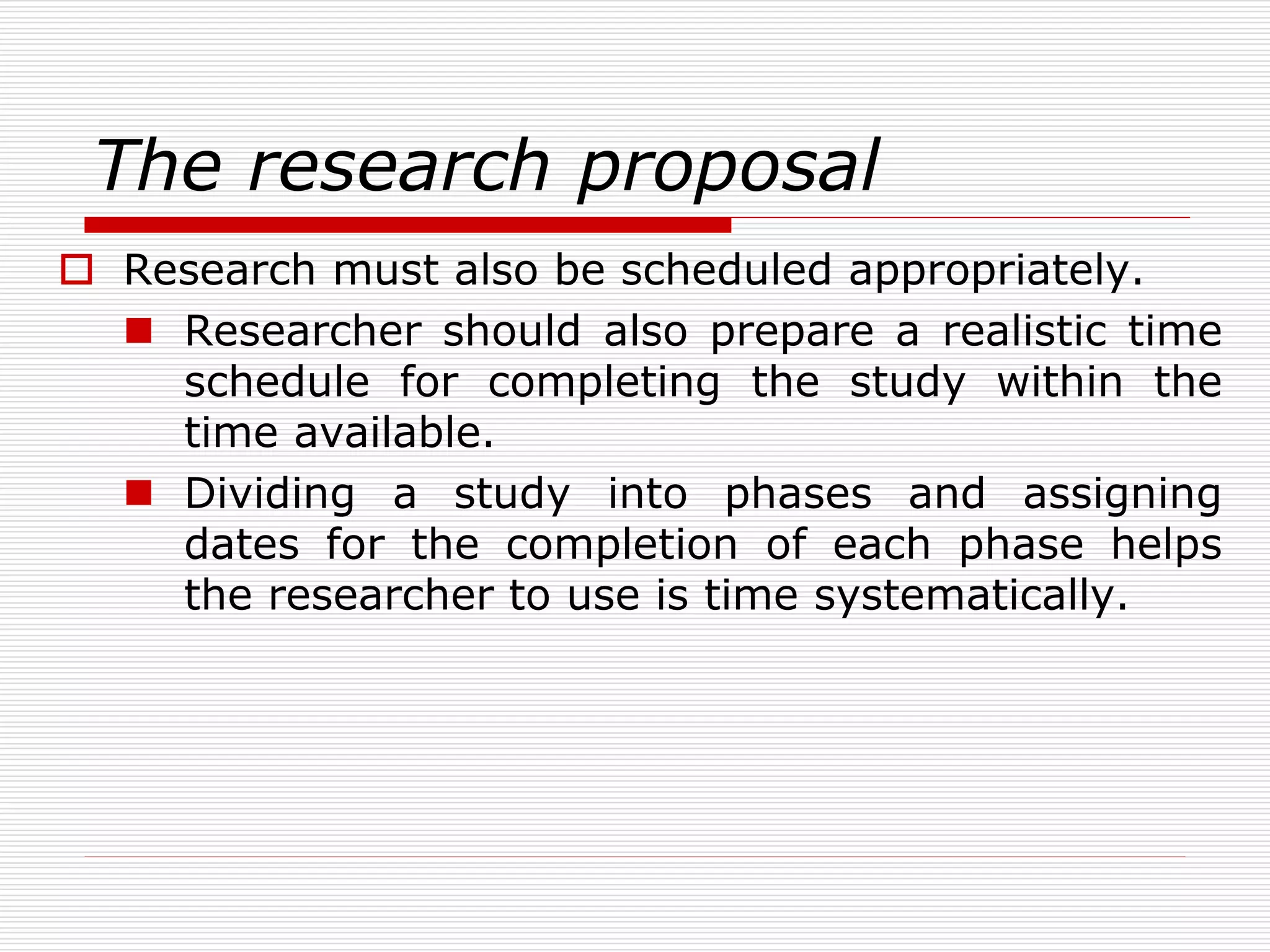 The research proposal
 Research must also be scheduled appropriately.
 Researcher should also prepare a realistic time
schedule for completing the study within the
time available.
 Dividing a study into phases and assigning
dates for the completion of each phase helps
the researcher to use is time systematically.
 