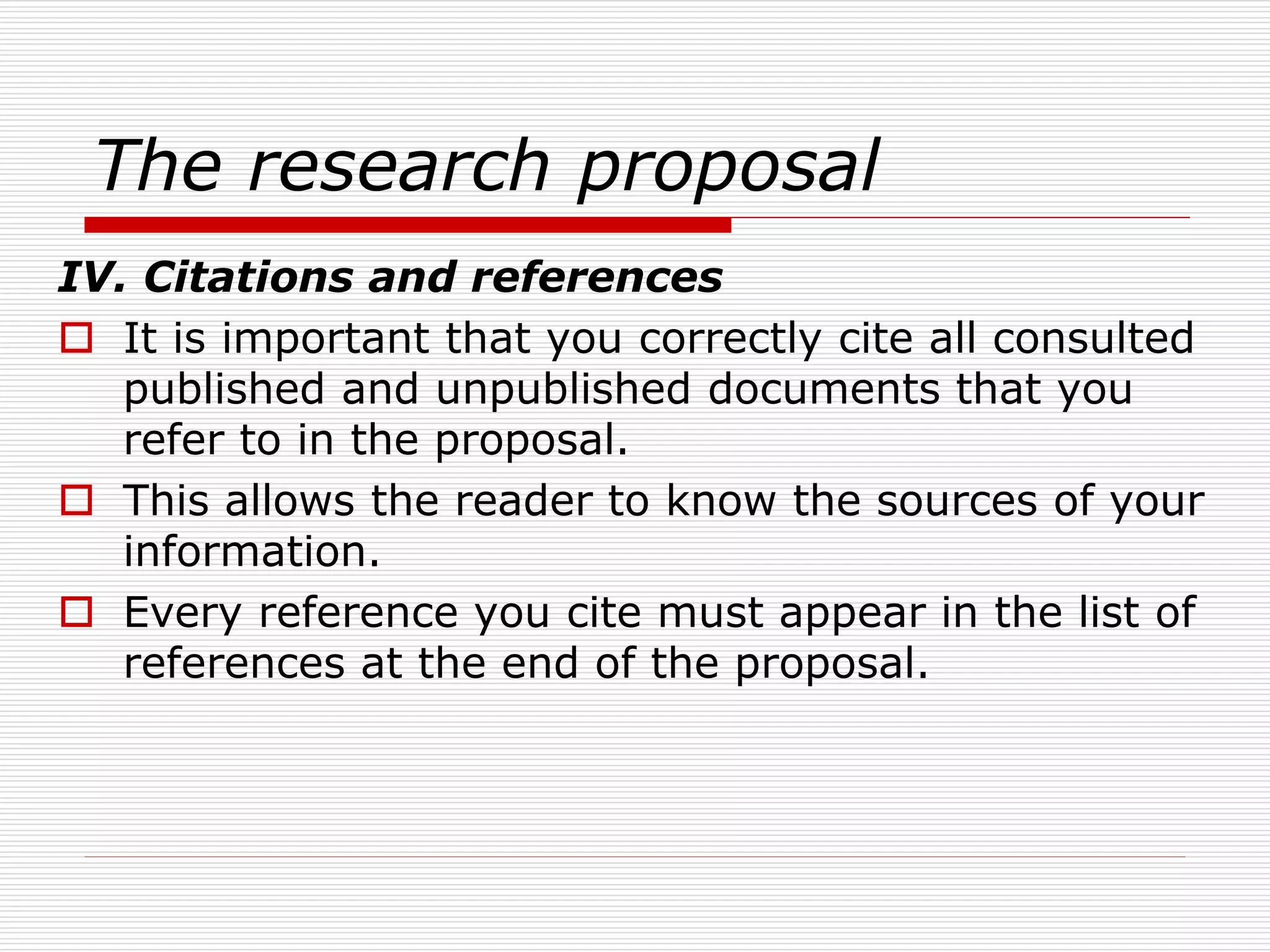 The research proposal
IV. Citations and references
 It is important that you correctly cite all consulted
published and unpublished documents that you
refer to in the proposal.
 This allows the reader to know the sources of your
information.
 Every reference you cite must appear in the list of
references at the end of the proposal.
 