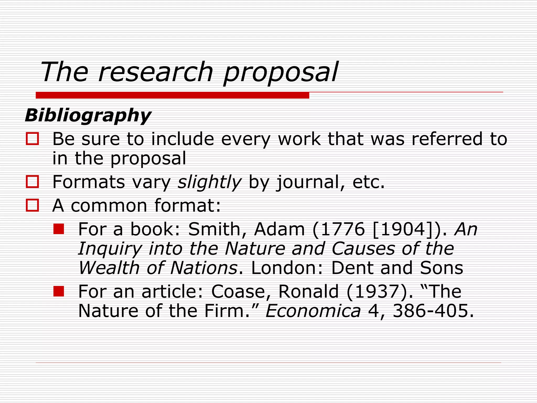 The research proposal
Bibliography
 Be sure to include every work that was referred to
in the proposal
 Formats vary slightly by journal, etc.
 A common format:
 For a book: Smith, Adam (1776 [1904]). An
Inquiry into the Nature and Causes of the
Wealth of Nations. London: Dent and Sons
 For an article: Coase, Ronald (1937). “The
Nature of the Firm.” Economica 4, 386-405.
 