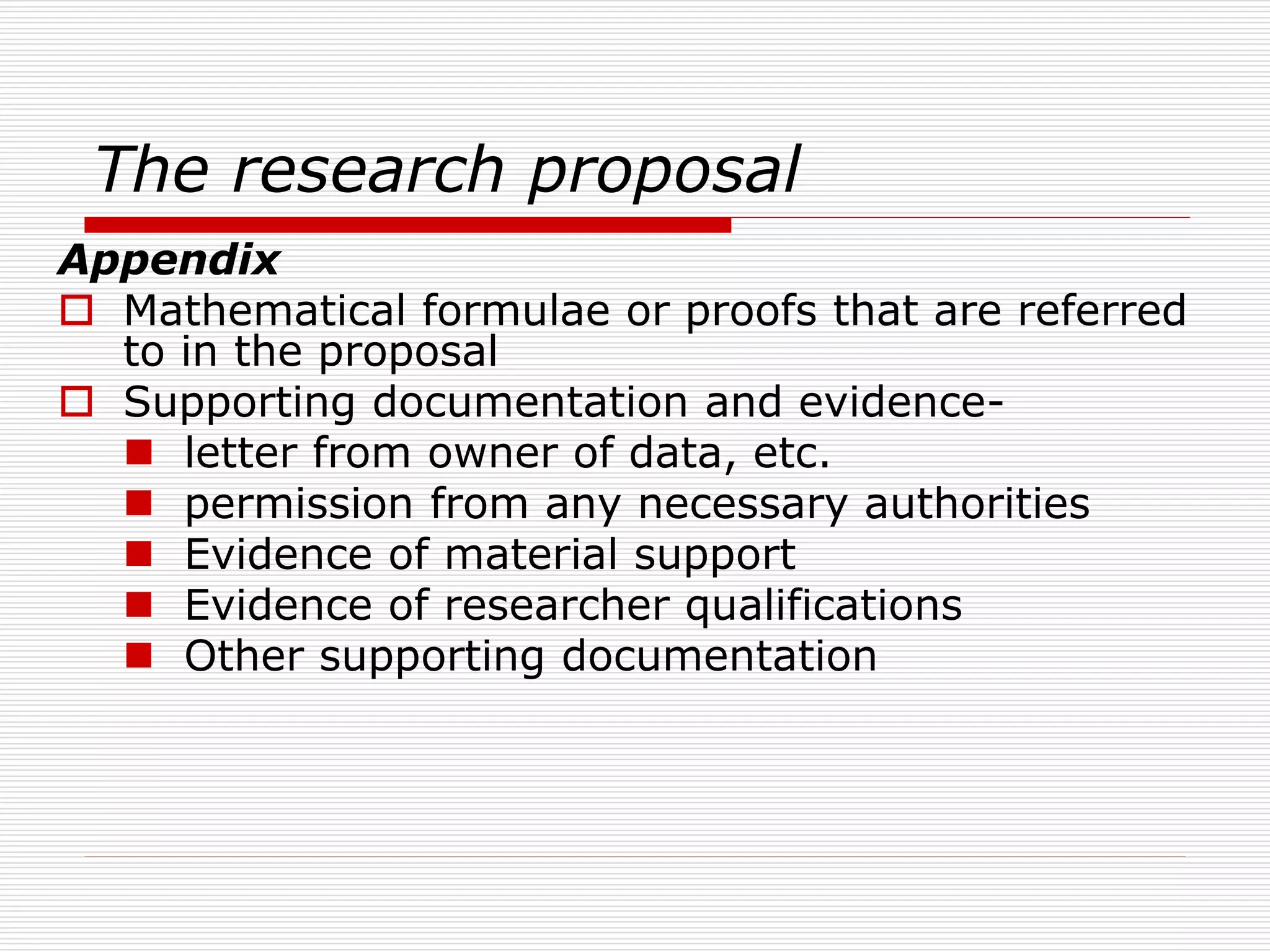The research proposal
Appendix
 Mathematical formulae or proofs that are referred
to in the proposal
 Supporting documentation and evidence-
 letter from owner of data, etc.
 permission from any necessary authorities
 Evidence of material support
 Evidence of researcher qualifications
 Other supporting documentation
 