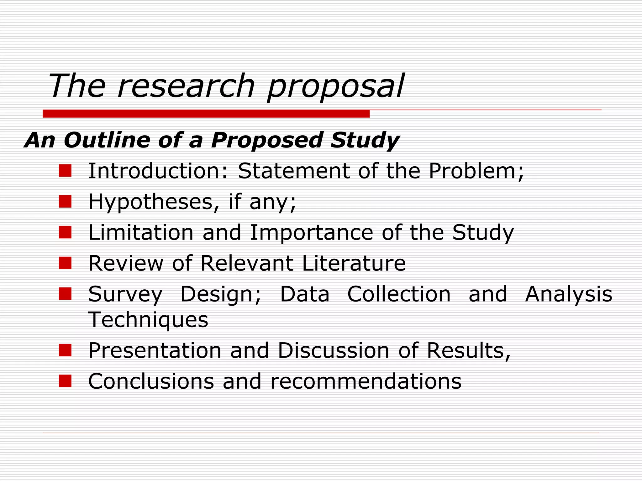 The research proposal
An Outline of a Proposed Study
 Introduction: Statement of the Problem;
 Hypotheses, if any;
 Limitation and Importance of the Study
 Review of Relevant Literature
 Survey Design; Data Collection and Analysis
Techniques
 Presentation and Discussion of Results,
 Conclusions and recommendations
 