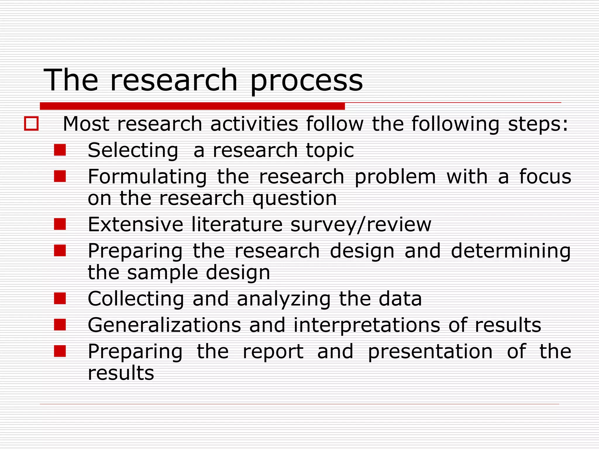 The research process
 Most research activities follow the following steps:
 Selecting a research topic
 Formulating the research problem with a focus
on the research question
 Extensive literature survey/review
 Preparing the research design and determining
the sample design
 Collecting and analyzing the data
 Generalizations and interpretations of results
 Preparing the report and presentation of the
results
 