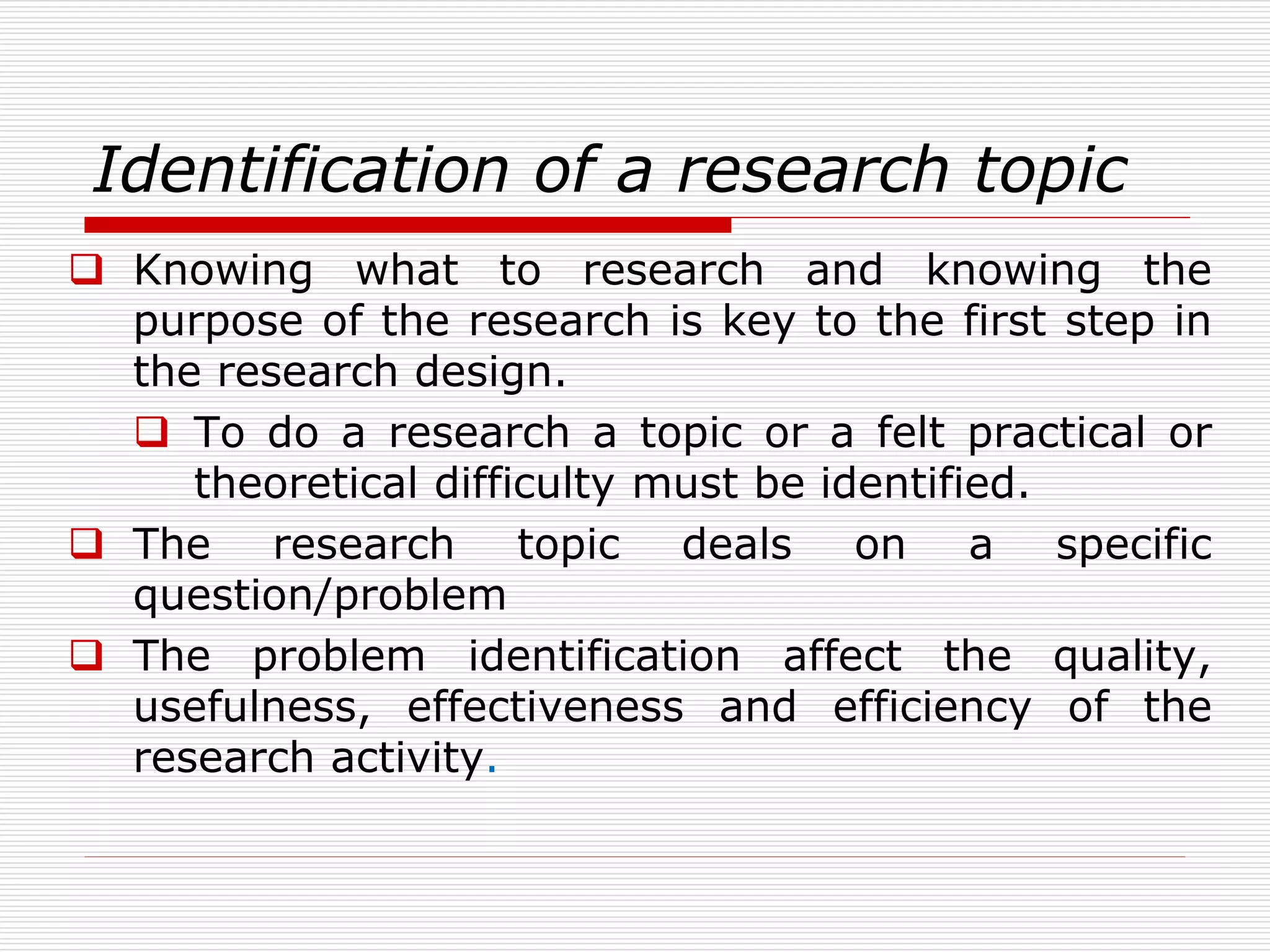 Identification of a research topic
 Knowing what to research and knowing the
purpose of the research is key to the first step in
the research design.
 To do a research a topic or a felt practical or
theoretical difficulty must be identified.
 The research topic deals on a specific
question/problem
 The problem identification affect the quality,
usefulness, effectiveness and efficiency of the
research activity.
 