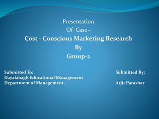 Presentation
Of Case~
Cost - Conscious Marketing Research
By
Group-2
Submitted To: Submitted By:
Dayalabagh Educational Management
Department of Management. Arjit Parashar
 