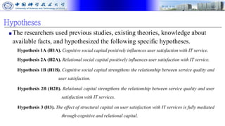 Hypotheses
■The researchers used previous studies, existing theories, knowledge about
available facts, and hypothesized the following specific hypotheses.
Hypothesis 1A (H1A). Cognitive social capital positively influences user satisfaction with IT service.
Hypothesis 2A (H2A). Relational social capital positively influences user satisfaction with IT service.
Hypothesis 1B (H1B). Cognitive social capital strengthens the relationship between service quality and
user satisfaction.
Hypothesis 2B (H2B). Relational capital strengthens the relationship between service quality and user
satisfaction with IT services.
Hypothesis 3 (H3). The effect of structural capital on user satisfaction with IT services is fully mediated
through cognitive and relational capital.
 