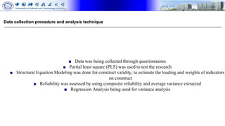 Data collection procedure and analysis technique
■ Data was being collected through questionnaires
■ Partial least square (PLS) was used to test the research
■ Structural Equation Modeling was done for construct validity, to estimate the loading and weights of indicators
on construct
■ Reliability was assessed by using composite reliability and average variance extracted
■ Regression Analysis being used for variance analysis
 
