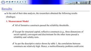Results
■ At the end of their data analysis, the researchers obtained the following results
(findings).
1. Measurement Model
✔ All of formative constructs passed the reliability thresholds.
✔ Except for structural capital, reflective constructs (e.g., three dimensions of
social capital), convergent and discriminant for the other items passed a
reliability and validity tests.
✔ As per the descriptive statics shown by table 1, the correlations between
constructs are relatively high. Hence, a multicollinearity problem could exist.
 