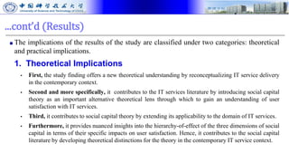 ...cont’d (Results)
■ The implications of the results of the study are classified under two categories: theoretical
and practical implications.
1. Theoretical Implications
▪ First, the study finding offers a new theoretical understanding by reconceptualizing IT service delivery
in the contemporary context.
▪ Second and more specifically, it contributes to the IT services literature by introducing social capital
theory as an important alternative theoretical lens through which to gain an understanding of user
satisfaction with IT services.
▪ Third, it contributes to social capital theory by extending its applicability to the domain of IT services.
▪ Furthermore, it provides nuanced insights into the hierarchy-of-effect of the three dimensions of social
capital in terms of their specific impacts on user satisfaction. Hence, it contributes to the social capital
literature by developing theoretical distinctions for the theory in the contemporary IT service context.
 
