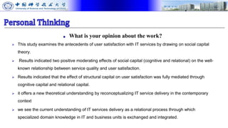 ■ What is your opinion about the work?
 This study examines the antecedents of user satisfaction with IT services by drawing on social capital
theory.
 Results indicated two positive moderating effects of social capital (cognitive and relational) on the well-
known relationship between service quality and user satisfaction.
 Results indicated that the effect of structural capital on user satisfaction was fully mediated through
cognitive capital and relational capital.
 it offers a new theoretical understanding by reconceptualizing IT service delivery in the contemporary
context
 we see the current understanding of IT services delivery as a relational process through which
specialized domain knowledge in IT and business units is exchanged and integrated.
 