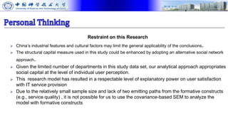 Restraint on this Research
 China’s industrial features and cultural factors may limit the general applicability of the conclusions.
 The structural capital measure used in this study could be enhanced by adopting an alternative social network
approach.
 Given the limited number of departments in this study data set, our analytical approach appropriates
social capital at the level of individual user perception.
 This research model has resulted in a respectable level of explanatory power on user satisfaction
with IT service provision
 Due to the relatively small sample size and lack of two emitting paths from the formative constructs
(e.g., service quality) , it is not possible for us to use the covariance-based SEM to analyze the
model with formative constructs
 