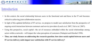 Introduction
• In this context, the social relationship between users in the functional unit and those in the IT unit becomes
critical to achieving joint collaboration success.
• In light of this updated definition of IT service, we propose to model user satisfaction from the perspective of
ongoing social interactions between customers and service providers (Lusch et al. 2007, Tuli et al. 2007).
• Using this perspective, social capital—the set of resources embedded within the social relationships among
actors within a network—will impact the value perception of customers (Nahapiet and Ghoshal 1998).
• Thus, our study focuses on addressing the research question: how does social capital between users and
IT service delivery units impact user satisfaction with IT service delivery?
 