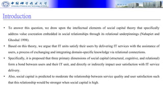 Introduction
• To answer this question, we draw upon the intellectual elements of social capital theory that specifically
address value cocreation embedded in social relationships through its relational underpinnings (Nahapiet and
Ghoshal 1998).
• Based on this theory, we argue that IT units satisfy their users by delivering IT services with the assistance of
users, a process of exchanging and integrating domain-specific knowledge via relational connections.
• Specifically, it is proposed that three primary dimensions of social capital (structural, cognitive, and relational)
form a bond between users and their IT unit, and directly or indirectly impact user satisfaction with IT service
delivery.
• Also, social capital is predicted to moderate the relationship between service quality and user satisfaction such
that this relationship would be stronger when social capital is high.
 