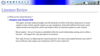 Literature Review
■ What are the related literature ?
⮚ Nahapiet and Ghoshal 1998
This paper provides nuanced insights into the hierarchy-of-effect of the three dimensions of social
capital in terms of their specific impacts on user satisfaction. Somewhat different from prior social
capital research showing both a direct and indirect effect of structural capital on value creation
Social capital—the set of resources embedded within the social relationships among actors within a
network—will impact the value perception of customers.
This study focuses on addressing the research question: how does social capital between users and IT
service delivery units impact user satisfaction with IT service delivery?
 